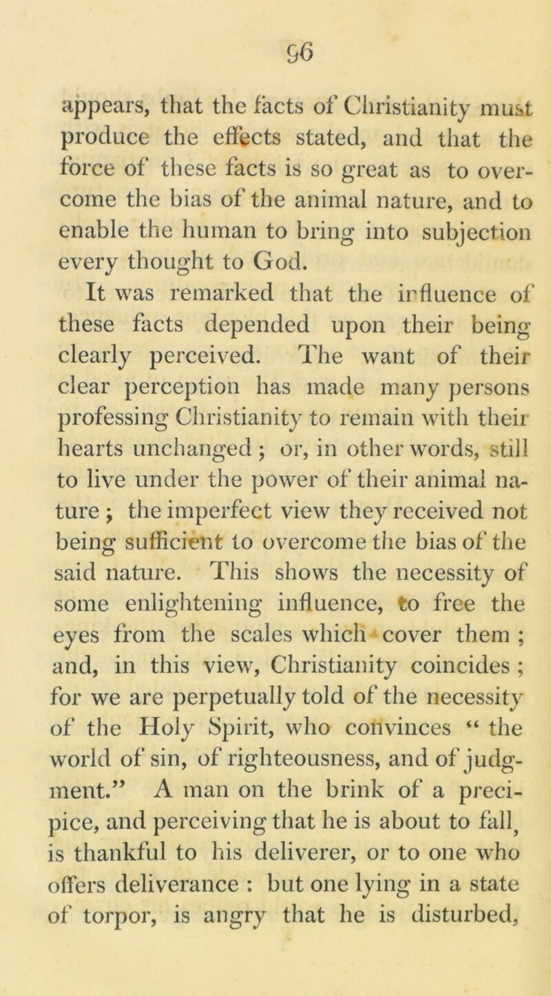 appears, that the facts of Christianity must produce the effects stated, and that the force of these facts is so great as to over- come the bias of the animal nature, and to enable the human to bring into subjection every thought to God. It was remarked that the influence of these facts depended upon their being clearly perceived. The want of their clear perception has made many persons professing Christianity to remain with theii hearts unchanged; or, in other words, still to live under the power of their animal na- ture ; the imperfect view they received not being sufficient to overcome the bias of the said nature. This shows the necessity of some enlightening influence, to free the eyes from the scales which cover them ; and, in this view, Christianity coincides ; for we are perpetually told of the necessity of the Holy Spirit, who convinces “ the world of sin, of righteousness, and of judg- ment.” A man on the brink of a preci- pice, and perceiving that he is about to fall, is thankful to his deliverer, or to one who offers deliverance : but one lying in a state of torpor, is angry that he is disturbed.