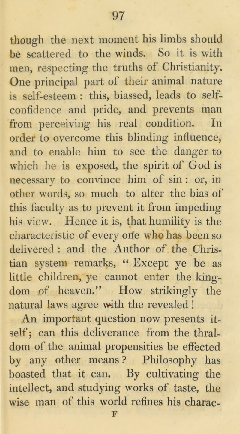though the next moment his limbs should be scattered to the winds. So it is with men, respecting the truths of Christianity. One principal part of their animal nature is self-esteem : this, biassed, leads to self- confidence and pride, and prevents man from perceiving his real condition. In order to overcome this blinding influence, and to enable him to see the danger to which he is exposed, the spirit of God is necessary to convince him of sin : or, in other words, so much to alter the bias of' this faculty as to prevent it from impeding his view. Hence it is, that humility is the characteristic of every orfe who has been so delivered : and the Author of the Chris- tian system remarks, “ Except ye be as little children, ye cannot enter the king- dom of heaven.-” How strikingly the natural laws agree with the revealed! An important question now presents it- self ; can this deliverance from the thral- dom of the animal propensities be effected by any other means ? Philosophy has boasted that it can. By cultivating the intellect, and studying works of taste, the wise man of this world refines his charac- F