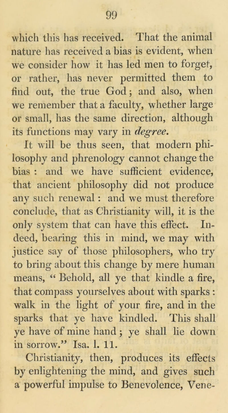 which this has received. That the animal nature has received a bias is evident, when we consider how it has led men to forget, or rather, has never permitted them to find out, the true God; and also, when we remember that a faculty, whether large or small, has the same direction, although its functions may vary in degree. It will be thus seen, that modern phi- losophy and phrenology cannot change the bias : and we have sufficient evidence, that ancient philosophy did not produce any such renewal: and we must therefore conclude, that as Christianity will, it is the only system that can have this effect. In- deed, bearing this in mind, we may with justice say of those philosophers, who try to bring about this change by mere human means, “ Behold, all ye that kindle a fire, that compass yourselves about with sparks : walk in the light of your fire, and in the sparks that ye have kindled. This shall ye have of mine hand ; ye shall lie down in sorrow.” Isa. 1. 11. Christianity, then, produces its effects by enlightening the mind, and gives such a powerful impulse to Benevolence, Vene-