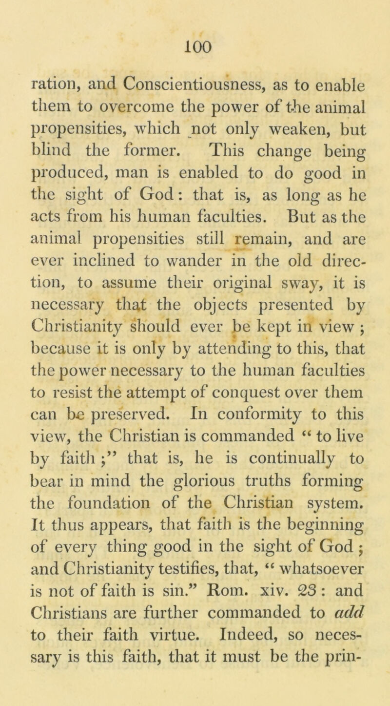 ration, and Conscientiousness, as to enable them to overcome the power of the animal propensities, which not only weaken, but blind the former. This change being produced, man is enabled to do good in the sight of God: that is, as long as he acts from his human faculties. But as the animal propensities still remain, and are ever inclined to wander in the old direc- tion, to assume their original sway, it is necessary that the objects presented by Christianity should ever be kept in view ; because it is only by attending to this, that the power necessary to the human faculties to resist the attempt of conquest over them can be preserved. In conformity to this view, the Christian is commanded “ to live by faith that is, he is continually to bear in mind the glorious truths forming the foundation of the Christian system. It thus appears, that faith is the beginning of every thing good in the sight of God ; and Christianity testifies, that, “ whatsoever is not of faith is sin.” Rom. xiv. 23 : and Christians are further commanded to add to their faith virtue. Indeed, so neces- sary is this faith, that it must be the prin-