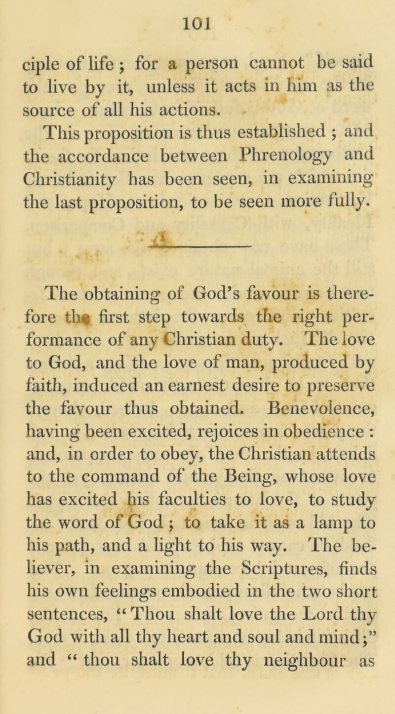 ciple of life ; for a person cannot be said to live by it, unless it acts in him as the source of all his actions. This proposition is thus established ; and the accordance between Phrenology and Christianity has been seen, in examining the last proposition, to be seen more fLilly. The obtaining of God’s favour is there- fore th* first step towards the right per- formance of any Christian duty. The love to God, and the love of man, produced by faith, induced an earnest desire to preserve the favour thus obtained. Benevolence, having been excited, rejoices in obedience : and, in order to obey, the Christian attends to the command of the Being, whose love has excited his faculties to love, to study the word of God ; to take it as a lamp to his path, and a light to his way. The be- liever, in examining the Scriptures, finds his own feelings embodied in the two short sentences, “ Thou shalt love the Lord thy God with all thy heart and soul and mind;” and “ thou shalt love thy neighbour as