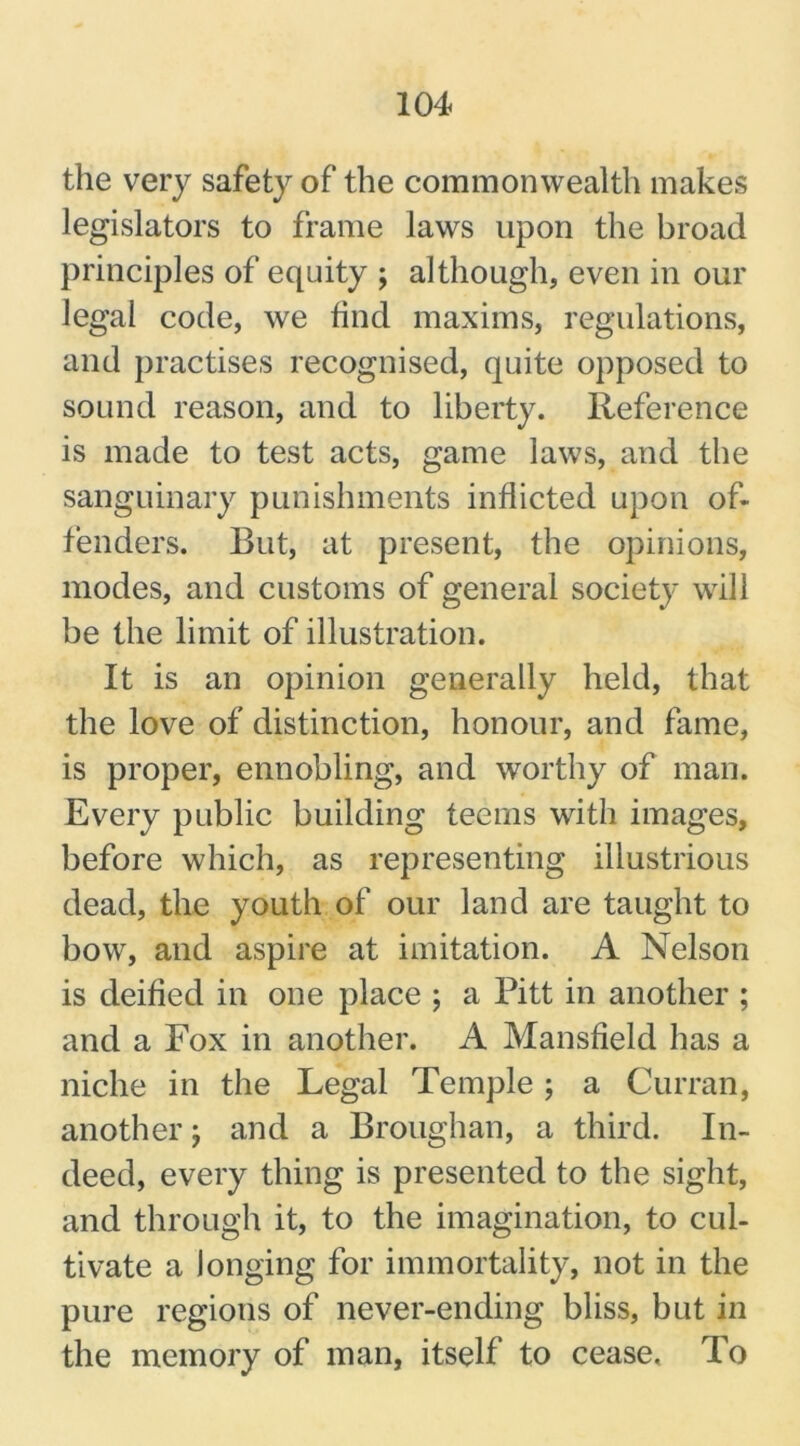 the very safety of the commonwealth makes legislators to frame laws upon the broad principles of equity ; although, even in our legal code, we find maxims, regulations, and practises recognised, quite opposed to sound reason, and to liberty. Reference is made to test acts, game laws, and the sanguinary punishments inflicted upon of- fenders. But, at present, the opinions, modes, and customs of general society will be the limit of illustration. It is an opinion generally held, that the love of distinction, honour, and fame, is proper, ennobling, and worthy of man. Every public building teems with images, before which, as representing illustrious dead, the youth of our land are taught to bow, and aspire at imitation. A Nelson is deified in one place ; a Pitt in another ; and a Fox in another. A Mansfield has a niche in the Legal Temple ; a Curran, another; and a Broughan, a third. In- deed, every thing is presented to the sight, and through it, to the imagination, to cul- tivate a longing for immortality, not in the pure regions of never-ending bliss, but in the memory of man, itself to cease. To