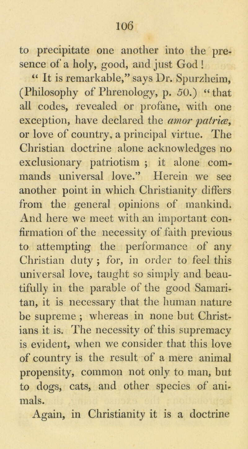 to precipitate one another into the pre- sence of a holy, good, and just God ! “ It is remarkable,” says Dr. Spurzheim, (Philosophy of Phrenology, p. 50.) “ that all codes, revealed or profane, with one exception, have declared the amor patrice, or love of country, a principal virtue. The Christian doctrine alone acknowledges no exclusionary patriotism ; it alone com- mands universal love.” Herein we see another point in which Christianity differs from the general opinions of mankind. And here we meet with an important con- firmation of the necessity of faith previous to attempting the performance of any Christian duty ; for, in order to feel this universal love, taught so simply and beau- tifully in the parable of the good Samari- tan, it is necessary that the human nature be supreme ; whereas in none but Christ- ians it is. The necessity of this supremacy is evident, when we consider that this love of country is the result of a mere animal propensity, common not only to man, but to dogs, cats, and other species of ani- mals. Again, in Christianity it is a doctrine