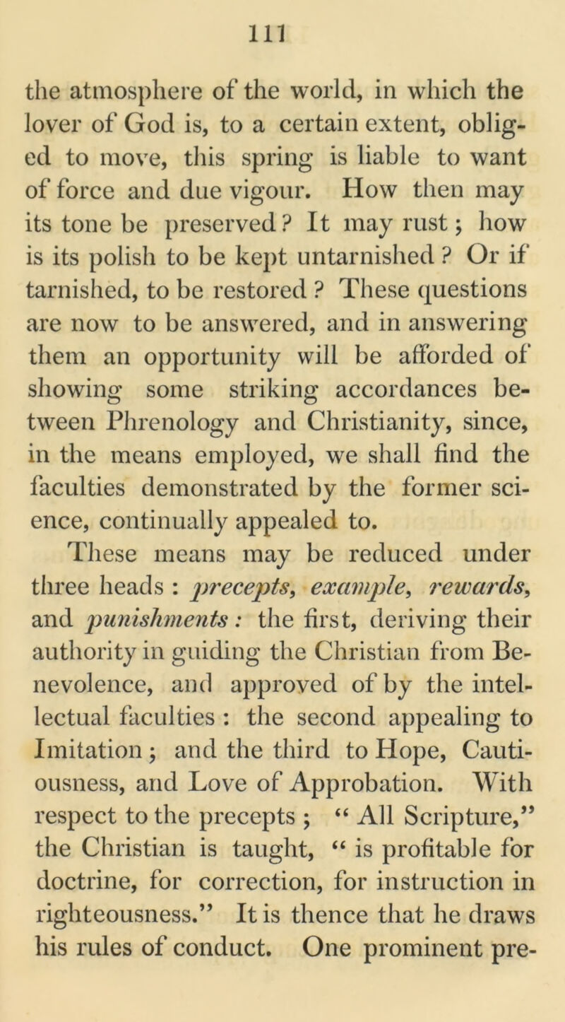 the atmosphere of the world, in which the lover of God is, to a certain extent, oblig- ed to move, this spring is liable to want of force and due vigour. How then may its tone be preserved Pit may rust; how is its polish to be kept untarnished ? Or if tarnished, to be restored ? These questions are now to be answered, and in answering them an opportunity will be afforded of showing some striking accordances be- tween Phrenology and Christianity, since, in the means employed, we shall find the faculties demonstrated by the former sci- ence, continually appealed to. These means may be reduced under three heads : precepts, example, rewards, and punishments: the first, deriving their authority in guiding the Christian from Be- nevolence, and approved of by the intel- lectual faculties : the second appealing to Imitation ; and the third to Hope, Cauti- ousness, and Love of Approbation. With respect to the precepts ; “ All Scripture,” the Christian is taught, “ is profitable for doctrine, for correction, for instruction in righteousness.” It is thence that he draws his rules of conduct. One prominent pre-