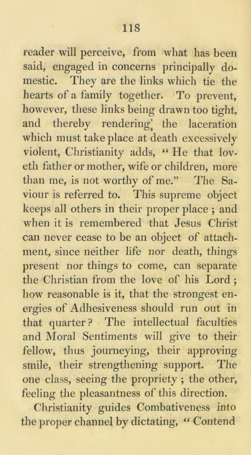 reader will perceive, from what has been said, engaged in concerns principally do- mestic. They are the links which tie the hearts of a family together. To prevent, however, these links being drawn too tight, and thereby rendering' the laceration which must take place at death excessively violent, Christianity adds, “ He that lov- eth father or mother, wife or children, more than me, is not worthy of me.” The Sa- viour is referred to. This supreme object keeps all others in their proper place ; and when it is remembered that Jesus Christ can never cease to be an object of attach- ment, since neither life nor death, things present nor things to come, can separate the Christian from the love of his Lord ; how reasonable is it, that the strongest en- ergies of Adhesiveness should run out in that quarter ? The intellectual faculties and Moral Sentiments will give to their fellow, thus journeying, their approving smile, their strengthening support. The one class, seeing the propriety ; the other, feeling the pleasantness of this direction. Christianity guides Combativeness into the proper channel by dictating, “ Contend