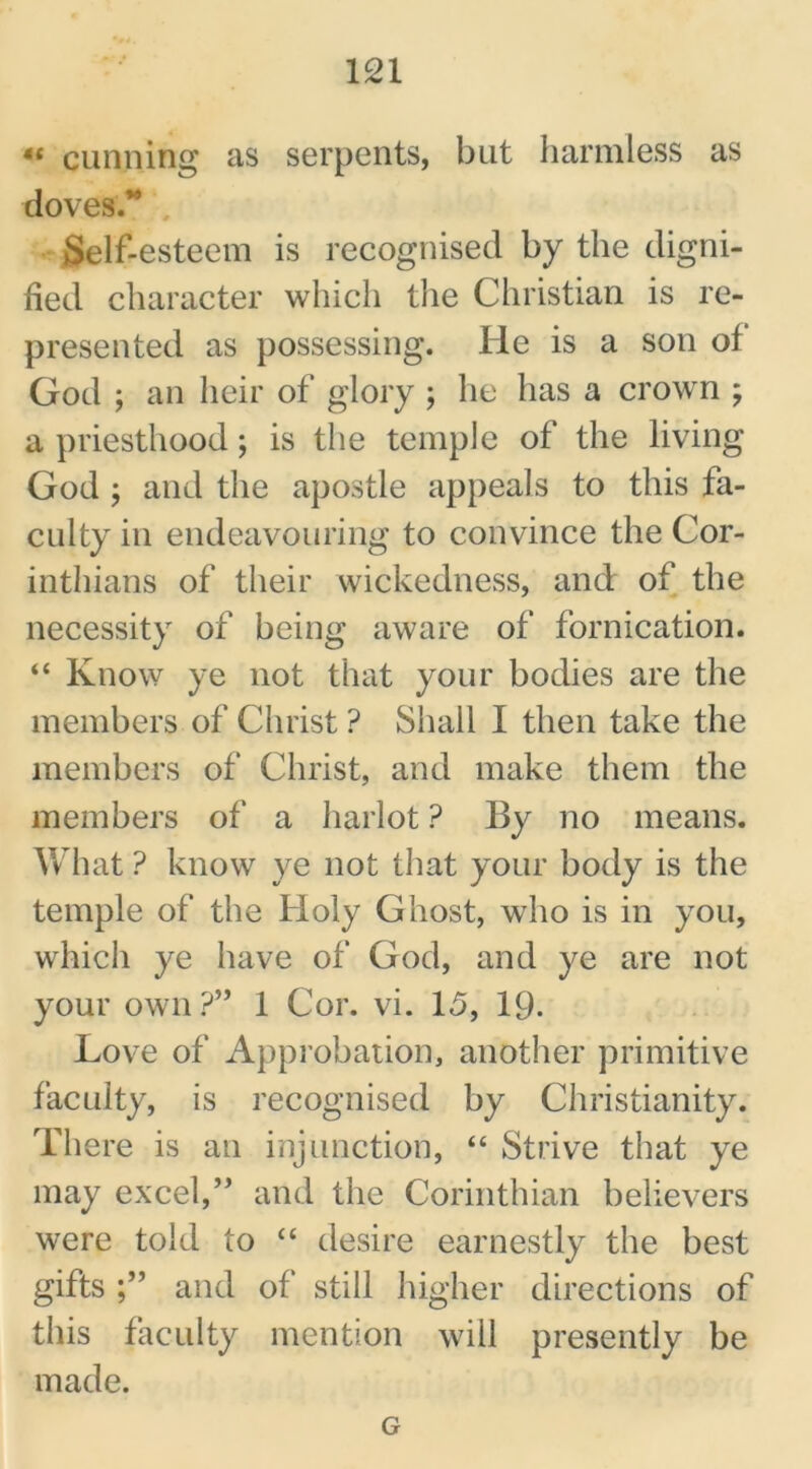 « cunning as serpents, but harmless as doves.*4 Self-esteem is recognised by the digni- fied character which the Christian is re- presented as possessing. He is a son of God ; an heir of glory ; he has a crown ; a priesthood; is the temple of the living God ; and the apostle appeals to this fa- culty in endeavouring to convince the Cor- inthians of their wickedness, and of the necessity of being aware of fornication. “ Know ye not that your bodies are the members of Christ ? Shall I then take the members of Christ, and make them the members of a harlot ? By no means. What ? know ye not that your body is the temple of the Holy Ghost, who is in you, which ye have of God, and ye are not your own?” 1 Cor. vi. 15, 19- Love of Approbation, another primitive faculty, is recognised by Christianity. There is an injunction, “ Strive that ye may excel,” and the Corinthian believers were told to “ desire earnestly the best gifts and of still higher directions of this faculty mention will presently be made. G