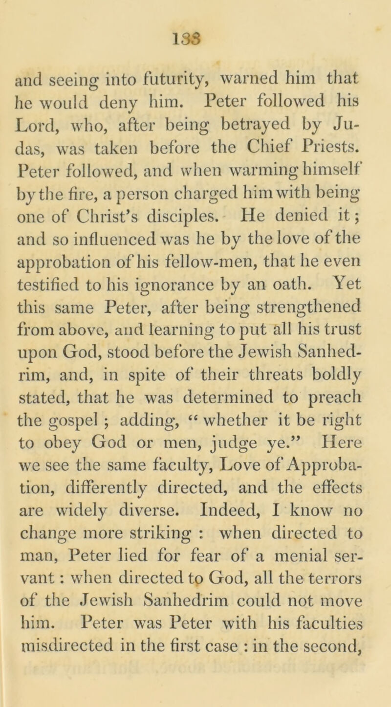 1SS and seeing into futurity, warned him that he would deny him. Peter followed his Lord, who, after being betrayed by Ju- das, was taken before the Chief Priests. Peter followed, and when warming himself by the fire, a person charged him with being- one of Christ’s disciples. He denied it; and so influenced was he by the love of the approbation of his fellow-men, that he even testified to his ignorance by an oath. Yet this same Peter, after being strengthened from above, and learning to put all his trust upon God, stood before the Jewish Sanhed- rim, and, in spite of their threats boldly stated, that he was determined to preach the gospel ; adding, “ whether it be right to obey God or men, judge ye.” Here we see the same faculty, Love of Approba- tion, differently directed, and the effects are widely diverse. Indeed, I know no change more striking : when directed to man, Peter lied for fear of a menial ser- vant : when directed to God, all the terrors of the Jewish Sanhedrim could not move him. Peter was Peter with his faculties misdirected in the first case : in the second,