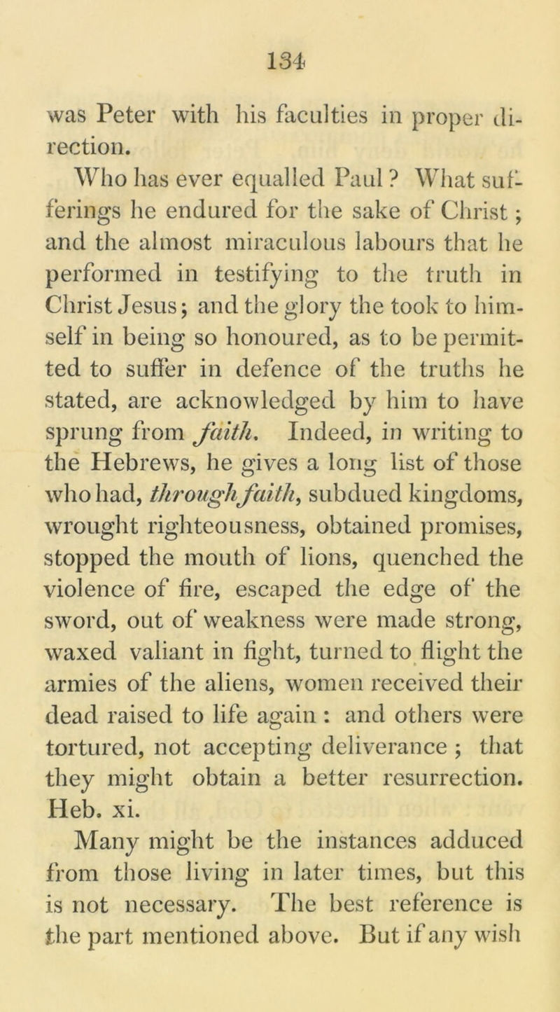 was Peter with his faculties in proper di- rection. Who has ever equalled Paul ? What suf- ferings he endured for the sake of Christ; and the almost miraculous labours that he performed in testifying to the truth in Christ Jesus; and the glory the took to him- self in being so honoured, as to be permit- ted to suffer in defence of the truths he stated, are acknowledged by him to have sprung from faith. Indeed, in writing to the Hebrews, he gives a long list of those who had, through faith, subdued kingdoms, wrought righteousness, obtained promises, stopped the mouth of lions, quenched the violence of fire, escaped the edge of the sword, out of* weakness were made strong, waxed valiant in fight, turned to flight the armies of the aliens, women received their dead raised to life again : and others were tortured, not accepting deliverance ; that they might obtain a better resurrection. Heb. xi. Many might be the instances adduced from those living in later times, but this is not necessary. The best reference is the part mentioned above. But if any wish