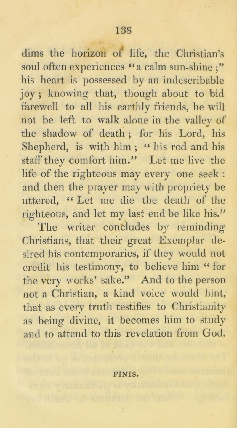 13S dims the horizon of life, the Christian’s soul often experiences “a calm sun-shine his heart is possessed by an indescribable joy ; knowing that, though about to bid farewell to all his earthly friends, he will not be left to walk alone in the valley of the shadow of death ; for his Lord, his Shepherd, is with him ; “his rod and his staff they comfort him.” Let me live the life of the righteous may every one seek : and then the prayer may with propriety be uttered, “ Let me die the death of the righteous, and let my last end be like his.” The writer concludes by reminding Christians, that their great Exemplar de- sired his contemporaries, if they would not credit his testimony, to believe him “ for the very works’ sake.” And to the person not a Christian, a kind voice would hint, that as every truth testifies to Christianity as being divine, it becomes him to study and to attend to this revelation from God. FINIS.