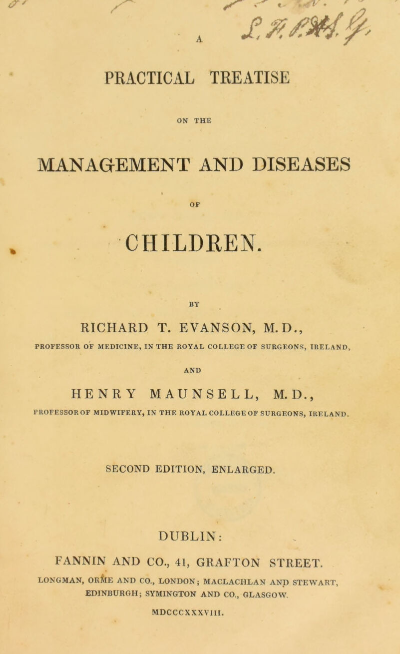PRACTICAL TREATISE ON THE MANAGEMENT AND DISEASES I OF CHILDREN. BY RICHARD T. EVANSON, M.D., PROFESSOR OF MEDICINE, IN THE ROYAL COLLEGE OF SURGEONS, IRELAND, AND HENRY MAUNSELL, M. D., PROFESSOR OF MIDWIFERY, IN THE ROYAL COLLEGE OF SURGEONS, IRELAND. SECOND EDITION, ENLARGED. DUBLIN: FANNIN AND CO., 41, GRAFTON STREET. LONGMAN, OR&E AND CO., LONDON; MACLACHLAN AND STEWART, EDINBURGH; SYMINGTON AND CO., GLASGOW. MDCCCXXXVIII.