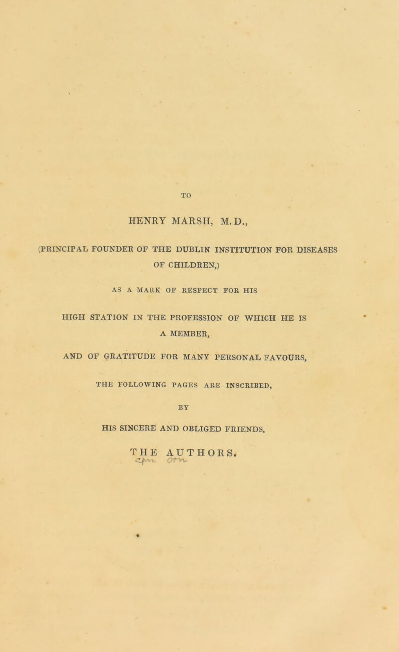 TO HENRY MARSH, M.D., (PRINCIPAL FOUNDER OF THE DUBLIN INSTITUTION FOR DISEASES OF CHILDREN,) AS A MARK OF RESPECT FOR HIS HIGH STATION IN THE PROFESSION OF WHICH HE IS A MEMBER, AND OF GRATITUDE FOR MANY PERSONAL FAVOURS, THE FOLLOWING PAGES ARE INSCRIBED, BY HIS SINCERE AND OBLIGED FRIENDS, THE AUTHORS