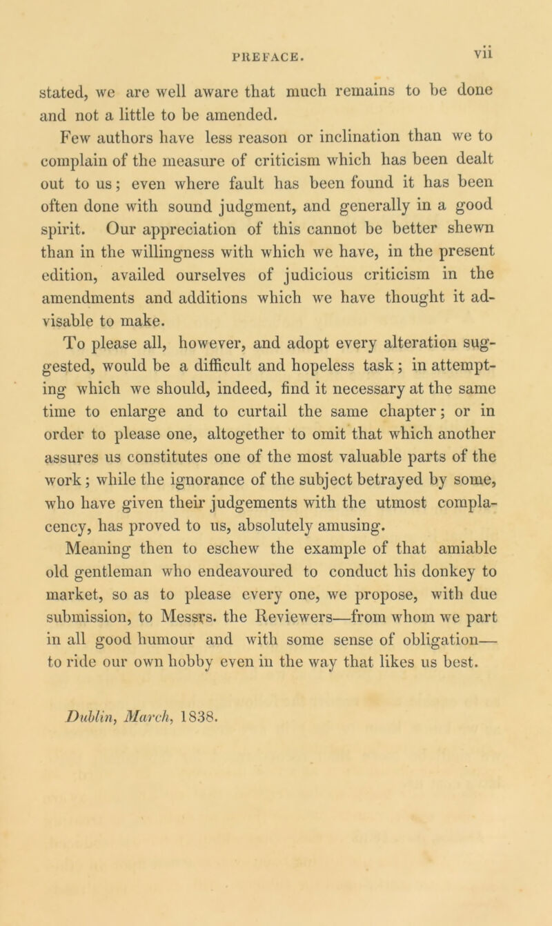 Vll stated, we are well aware that much remains to be done and not a little to be amended. Few authors have less reason or inclination than we to complain of the measure of criticism which has been dealt out to us; even where fault has been found it has been often done with sound judgment, and generally in a good spirit. Our appreciation of this cannot be better shewn than in the willingness with which we have, in the present edition, availed ourselves of judicious criticism in the amendments and additions which we have thought it ad- visable to make. To please all, however, and adopt every alteration sug- gested, would be a difficult and hopeless task; in attempt- ing which we should, indeed, find it necessary at the same time to enlarge and to curtail the same chapter; or in order to please one, altogether to omit that which another assures us constitutes one of the most valuable parts of the work; while the ignorance of the subject betrayed by some, who have given their judgements with the utmost compla- cency, has proved to us, absolutely amusing. Meaning then to eschew the example of that amiable old gentleman who endeavoured to conduct his donkey to market, so as to please every one, we propose, with due submission, to Messrs, the Reviewers—from whom we part in all good humour and with some sense of obligation— to ride our own hobby even in the way that likes us best. Dublin, March, 1S38.