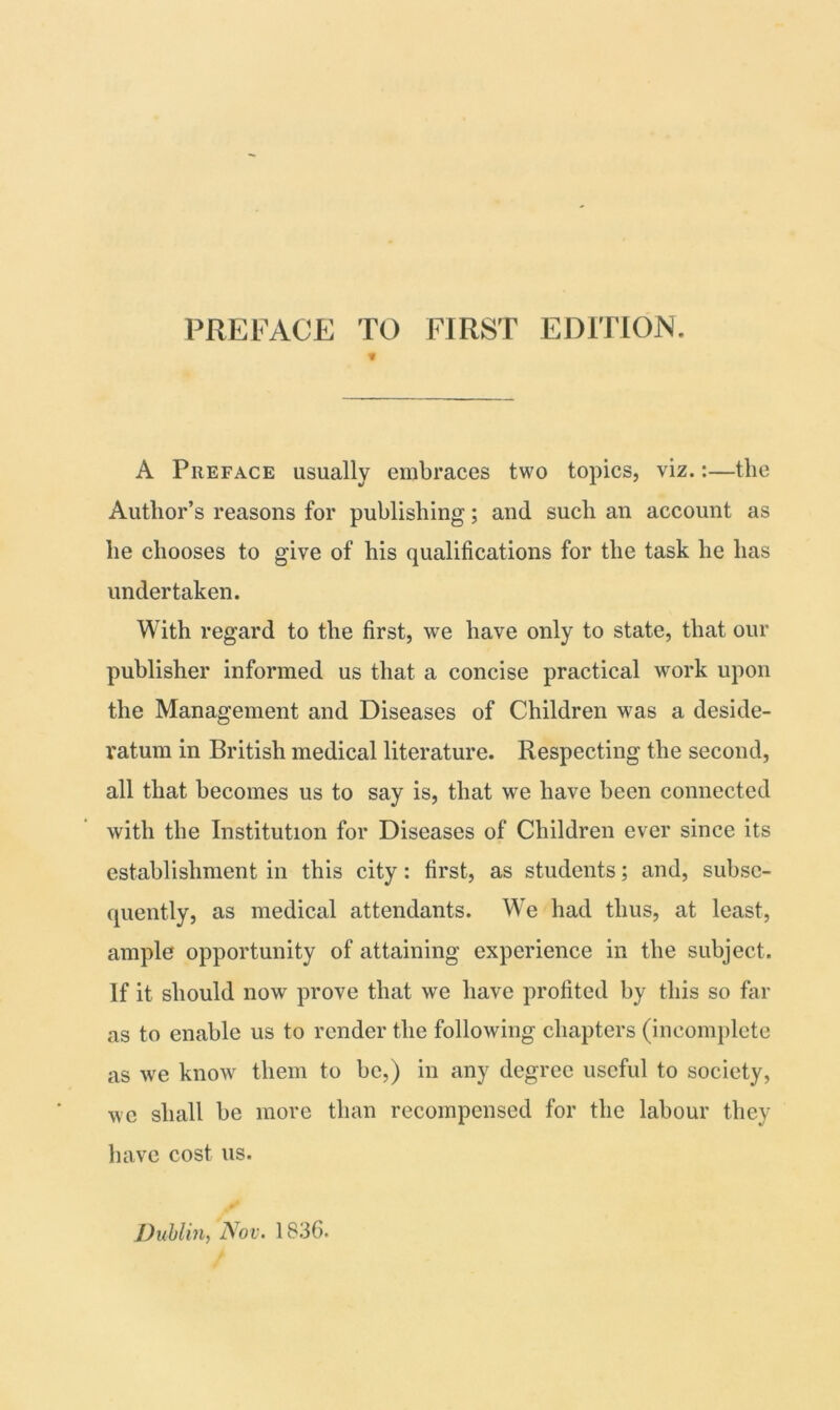 PREFACE TO FIRST EDITION. 1 A Preface usually embraces two topics, viz.:—the Author’s reasons for publishing; and such an account as he chooses to give of his qualifications for the task he has undertaken. With regard to the first, we have only to state, that our publisher informed us that a concise practical work upon the Management and Diseases of Children was a deside- ratum in British medical literature. Respecting the second, all that becomes us to say is, that we have been connected with the Institution for Diseases of Children ever since its establishment in this city: first, as students; and, subse- quently, as medical attendants. We had thus, at least, ample opportunity of attaining experience in the subject. If it should now prove that we have profited by this so far as to enable us to render the following chapters (incomplete as we know them to be,) in any degree useful to society, we shall be more than recompensed for the labour they have cost us. Dublin, Nov. 1836.