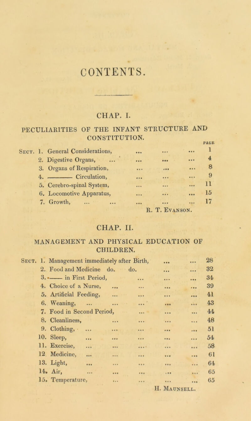 CONTENTS CHAP. I. PECULIARITIES OF THE INFANT STRUCTURE AND CONSTITUTION. PAGE Sect. 1. General Considerations, 2. Digestive Organs, 3. Organs of Respiration, 4*. Circulation, 5. Cerebro-spinal System, 6. Locomotive Apparatus, 7. Growth, • t ••• • • #00 R. T. EvANSON. 1 4 8 9 11 15 17 CHAP. II. MANAGEMENT AND PHYSICAL EDUCATION OF CHILDREN. 1. Management immediately after Birth, 0 0 0 0 0 0 28 2. Food and Medicine do. do. • 0 0 0 0 0 32 3.* in First Period, 0 • • 0 0 0 34 4. Choice of a Nurse, • 0 0 39 5. Artificial Feeding, • • • 41 6. Weaning, 0 00 0 0 0 43 7. Food in Second Period, 44 8. Cleanliness, • •0 0*0 48 9. Clothing, 0 0 0 • 00 51 10. Sleep, 0 0 0 54 11. Exercise, ... ... .... 0 0 0 0 0 0 58 12 Medicine, 0 0 0 61 13. Light, 0 0 0 64 14. Air, 1 0 0 0 0 0 65 15. Temperature, 0 0 0 • 00 65 II. Maunsell.