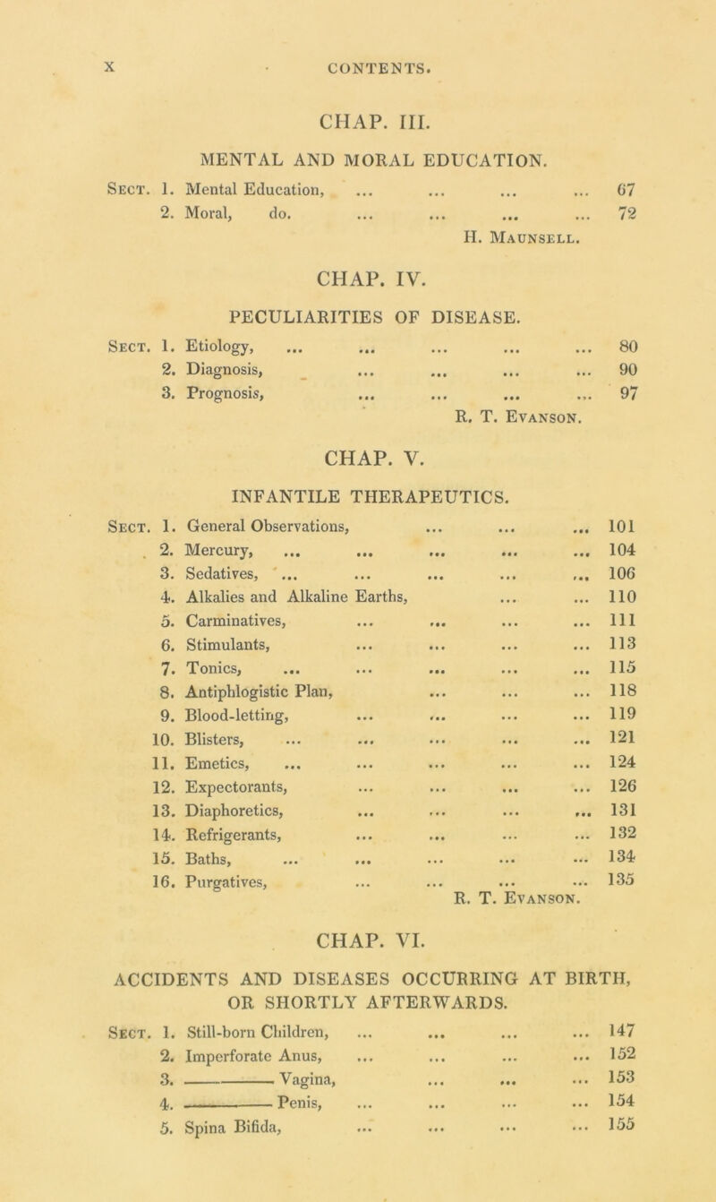 CHAP. III. MENTAL AND MORAL EDUCATION. Sect. 1. Mental Education, ... ... ... ... 67 2. Moral, do. ... ... ... ... 72 H. Maunsell. CHAP. IV. PECULIARITIES OF DISEASE. Etiology, M* ••« ••• • • . ••• 80 Diagnosis, • •• . . • ••• 90 Prognosis, M* ••• fit • 9 • 97 R. T. Evanson. CHAP. V. INFANTILE THERAPEUTICS. Sect. 1. General Observations, • • • ... . • • 101 2. Mercury, • • • 104 3. Sedatives, ... • • • 106 4.. Alkalies and Alkaline Earths, 110 5. Carminatives, 111 6. Stimulants, • • • ... 113 7. Tonics, • • • 115 8. Antiphlogistic Plan, • • • 118 9. Blood-letting, • • * 119 10. Blisters, • • • ... 121 11. Emetics, ... ... 124 12. Expectorants, • • • 126 13. Diaphoretics, ... ... 131 14. Refrigerants, ► • . 132 15. Baths, ... ... ... ... 134 16. Purgatives, ... ... 135 R. T. Evanson. CHAP. VI. ACCIDENTS AND DISEASES OCCURRING AT BIRTH, OR SHORTLY AFTERWARDS. Sect. 1. Still-born Children, • • • ... ... 147 2. Imperforate Anus, ... ... ... 152 3. Vagina, ... # • • ... 153 4. Penis, ... ... 154 5. Spina Bifida, ... ••• ... 155