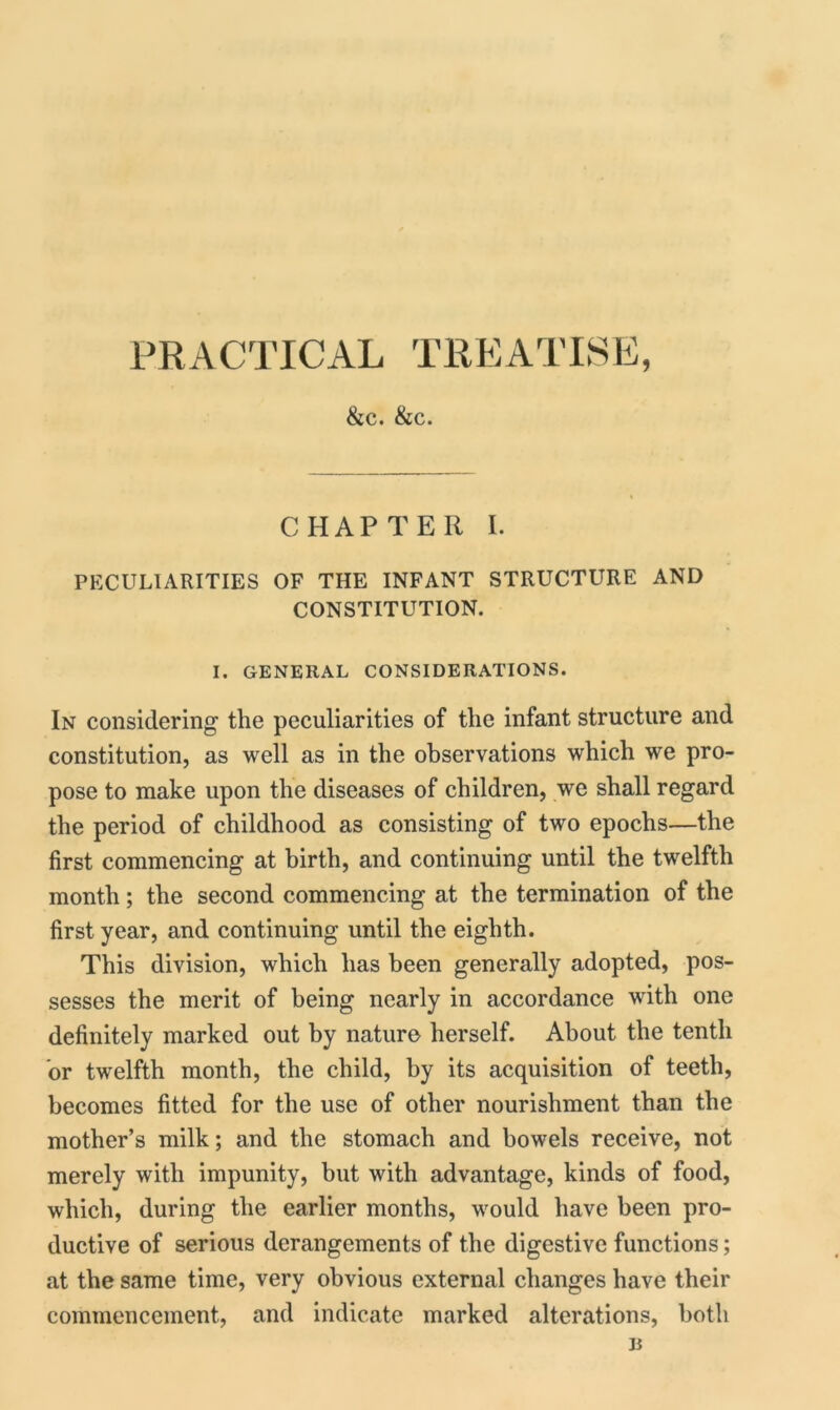 PRACTICAL TREATISE, &c. &c. CHAPTER I. PECULIARITIES OF THE INFANT STRUCTURE AND CONSTITUTION. I. GENERAL CONSIDERATIONS. In considering the peculiarities of the infant structure and constitution, as well as in the observations which we pro- pose to make upon the diseases of children, we shall regard the period of childhood as consisting of two epochs—the first commencing at birth, and continuing until the twelfth month ; the second commencing at the termination of the first year, and continuing until the eighth. This division, which has been generally adopted, pos- sesses the merit of being nearly in accordance with one definitely marked out by nature herself. About the tenth or twelfth month, the child, by its acquisition of teeth, becomes fitted for the use of other nourishment than the mother’s milk; and the stomach and bowels receive, not merely with impunity, but with advantage, kinds of food, which, during the earlier months, would have been pro- ductive of serious derangements of the digestive functions; at the same time, very obvious external changes have their commencement, and indicate marked alterations, both