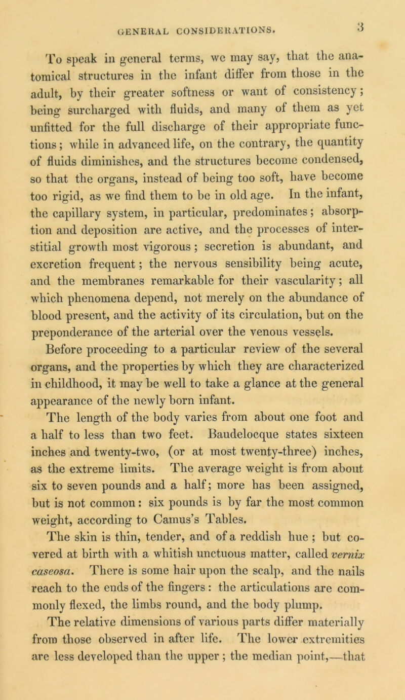 general considerations. To speak in general terms, we may say, that the ana- tomical structures in the infant differ from those in the adult, by their greater softness or want of consistency; being surcharged with fluids, and many of them as yet unfitted for the full discharge of their appropriate func- tions; while in advanced life, on the contrary, the quantity of fluids diminishes, and the structures become condensed, so that the organs, instead of being too soft, have become too rigid, as we find them to be in old age. In the infant, the capillary system, in particular, predominates; absorp- tion and deposition are active, and the processes of inter- stitial growth most vigorous; secretion is abundant, and excretion frequent; the nervous sensibility being acute, and the membranes remarkable for their vascularity; all which phenomena depend, not merely on the abundance of blood present, and the activity of its circulation, but on the preponderance of the arterial over the venous vessels. Before proceeding to a particular review of the several organs, and the properties by which they are characterized in childhood, it may be well to take a glance at the general appearance of the newly born infant. The length of the body varies from about one foot and a half to less than two feet. Baudelocque states sixteen inches and twenty-two, (or at most twenty-three) inches, as the extreme limits. The average weight is from about six to seven pounds and a half; more has been assigned, but is not common: six pounds is by far the most common weight, according to Camus’s Tables. The skin is thin, tender, and of a reddish hue ; but co- vered at birth with a whitish unctuous matter, called vernix caseosa. There is some hair upon the scalp, and the nails reach to the ends of the fingers : the articulations are com- monly flexed, the limbs round, and the body plump. The relative dimensions of various parts differ materially from those observed in after life. The lower extremities are less developed than the upper ; the median point,—that