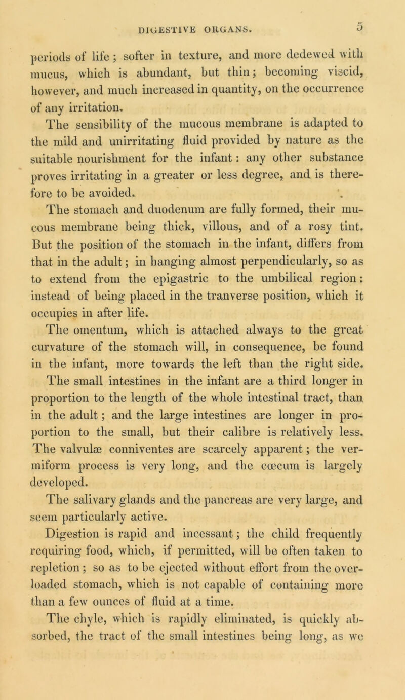 periods of life; softer in texture, and more dedewed with mucus, which is abundant, but thin; becoming viscid, however, and much increased in quantity, on the occurrence of any irritation. The sensibility of the mucous membrane is adapted to the mild and unirritating fluid provided by nature as the suitable nourishment for the infant: any other substance proves irritating in a greater or less degree, and is there- fore to be avoided. The stomach and duodenum are fully formed, their mu- cous membrane being thick, villous, and of a rosy tint. But the position of the stomach in the infant, differs from that in the adult; in hanging almost perpendicularly, so as to extend from the epigastric to the umbilical region: instead of being placed in the tranverse position, which it occupies in after life. The omentum, which is attached always to the great curvature of the stomach will, in consequence, be found in the infant, more towards the left than the right side. The small intestines in the infant are a third longer in proportion to the length of the whole intestinal tract, than in the adult; and the large intestines arc longer in pro- portion to the small, but their calibre is relatively less. The valvulsB conniventes are scarcely apparent; the ver- miform process is very long, and the ccecum is largely developed. The salivary glands and the pancreas are very large, and seem particularly active. Digestion is rapid and incessant; the child frequently requiring food, which, if permitted, will bo often taken to repletion; so as to be ejected without effort from the over- loaded stomach, which is not capable of containing more than a few ounces of fluid at a time. The chyle, which is rapidly eliminated, is quickly ab- sorbed, the tract of the small intestines being long, as we