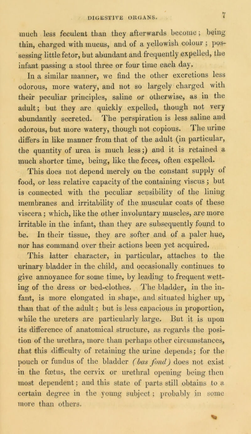 much less feculent than they afterwards become; being thin, charged with mucus, and of a yellowish colour ; pos- sessing little fetor, but abundant and frequently expelled, the infant passing a stool three or four time each day. In a similar manner, we find the other excretions less odorous, more watery, and not so largely charged with their peculiar principles, saline or otherwise, as in the adult; but they are quickly expelled, though not very abundantly secreted. The perspiration is less saline and odorous, but more watery, though not copious. The urine differs in like manner from that of the adult (in particular, the quantity of urea is much less;) and it is retained a much shorter time, being, like the feces, often expelled. This does not depend merely on the constant supply of food, or less relative capacity of the containing viscus ; but is connected with the peculiar sensibility of the lining membranes and irritability of the muscular coats of these viscera; which, like the other involuntary muscles, are more irritable in the infant, than they are subsequently found to be. In their tissue, they are softer and of a paler hue, nor has command over their actions been yet acquired. This latter character, in particular, attaches to the urinary bladder in the child, and occasionally continues to give annoyance for some time, by leading to frequent wett- ing of the dress or bed-clothes. The bladder, in the in- fant, is more elongated in shape, and situated higher up, than that of the adult; but is less capacious in proportion, wdiile the ureters are particularly large. But it is upon its difference of anatomical structure, as regards the posi- tion of the urethra, more than perhaps other circumstances, that this difficulty of retaining the urine depends; for the pouch or fundus of the bladder (has fond) does not exist in the foetus, the cervix or urethral opening being then most dependent; and this state of parts still obtains to a certain degree in the young subject; probably in some more than others.