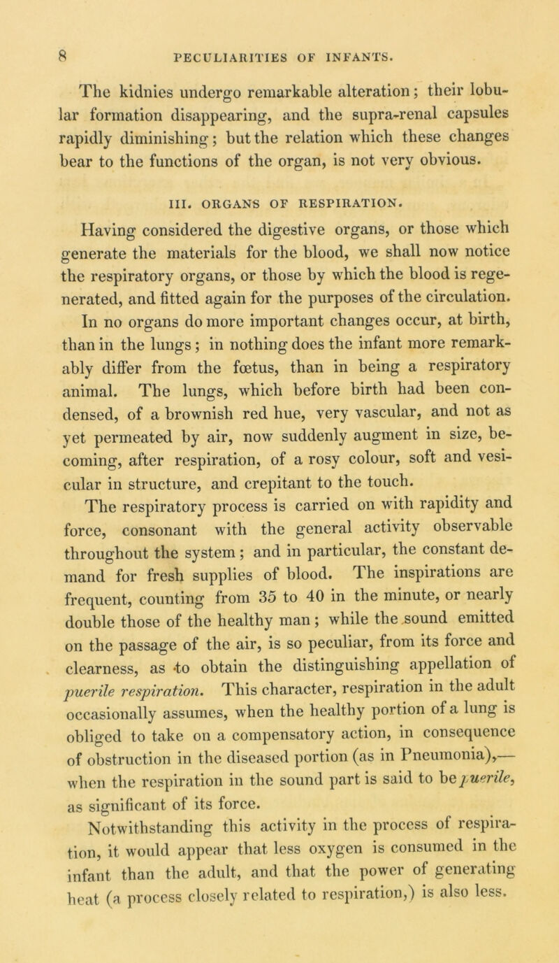 The kidnies undergo remarkable alteration; their lobu- lar formation disappearing, and the supra-renal capsules rapidly diminishing; but the relation which these changes bear to the functions of the organ, is not very obvious. III. ORGANS OF RESPIRATION. Having considered the digestive organs, or those which generate the materials for the blood, we shall now notice the respiratory organs, or those by which the blood is rege- nerated, and fitted again for the purposes of the circulation. In no organs do more important changes occur, at birth, than in the lungs; in nothing does the infant more remark- ably differ from the foetus, than in being a respiratory animal. The lungs, which before birth had been con- densed, of a brownish red hue, very vascular, and not as yet permeated by air, now suddenly augment in size, be- coming, after respiration, of a rosy colour, soft and vesi- cular in structure, and crepitant to the touch. The respiratory process is carried on with rapidity and force, consonant with the general activity observable throughout the system ; and in particular, the constant de- mand for fresh supplies of blood. The inspirations are frequent, counting from 35 to 40 in the minute, or nearly double those of the healthy man; while the sound emitted on the passage of the air, is so peculiar, from its force and clearness, as *to obtain the distinguishing appellation of puerile respiration. This character, respiration in the adult occasionally assumes, when the healthy portion of a lung is obliged to take on a compensatory action, in consequence of obstruction in the diseased portion (as in Pneumonia),— when the respiration in the sound part is said to be puerile, as significant of its force. Notwithstanding this activity in the process of respira- tion, it would appear that less oxygen is consumed in the infant than the adult., and that the power of generating heat (a process closely related to respiration,) is also less.