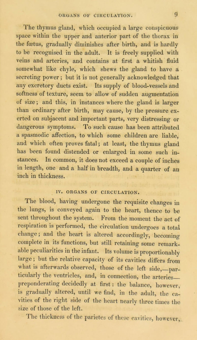 The thymus gland, which occupied a large conspicuous space within the upper and anterior part of the thorax in the foetus, gradually diminishes after birth, and is hardly to be recognised in the adult. It is freely supplied with veins and arteries, and contains at first a whitish fluid somewhat like chyle, which shews the gland to have a secreting power; but it is not generally acknowledged that any excretory ducts exist. Its supply of blood-vessels and softness of texture, seem to allow of sudden augmentation of size; and this, in instances where the gland is larger than ordinary after birth, may cause, by the pressure ex- erted on subjacent and important parts, very distressing or dangerous symptoms. To such cause has been attributed a spasmodic affection, to which some children are liable, and which often proves fatal; at least, the thymus gland has been found distended or enlarged in some such in- stances. In common, it does not exceed a couple of inches in length, one and a half in breadth, and a quarter of an inch in thickness. IV. ORGANS OF CIRCULATION. The blood, having undergone the requisite changes in the lungs, is conveyed again to the heart, thence to be sent throughout the system. From the moment the act of respiration is performed, the circulation undergoes a total changeand the heart is altered accordingly, becoming complete in its functions, but still retaining some remark- able peculiarities in the infant. Its volume is proportionablv large; but the relative capacity of its cavities differs from what is afterwards observed, those of the left side, par- ticularly the ventricles, and, in connection, the arteries— preponderating decidedly at first: the balance, however, is gradually altered, until we find, in the adult, the ca- vities of the right side of the heart nearly three times the size of those of the left. The thickness of the parietes of these cavities, however,