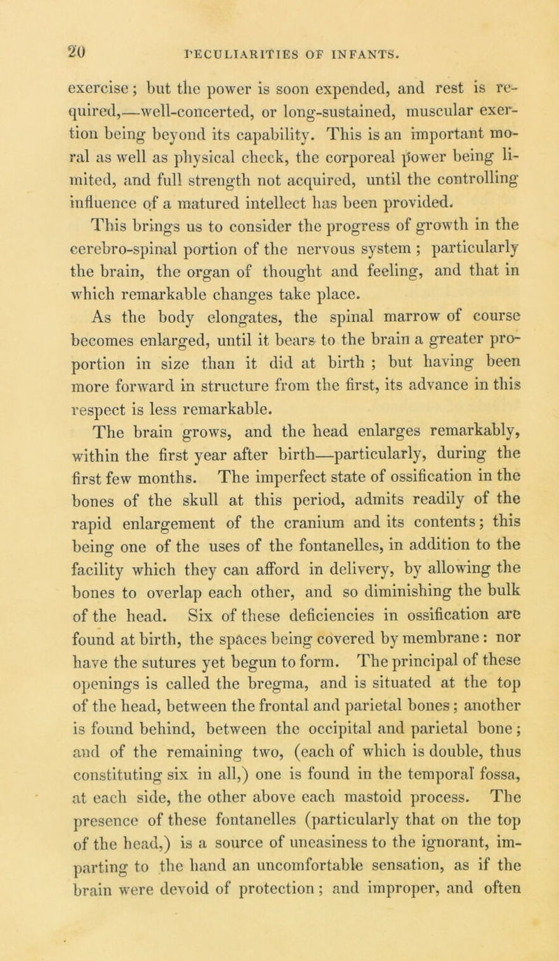 exercise; but the power is soon expended, and rest is re- quired,—well-concerted, or long-sustained, muscular exer- tion being beyond its capability. This is an important mo- ral as well as physical check, the corporeal power being li- mited, and full strength not acquired, until the controlling influence of a matured intellect has been provided. This brings us to consider the progress of growth in the cerebro-spinal portion of the nervous system ; particularly the brain, the organ of thought and feeling, and that in which remarkable changes take place. As the body elongates, the spinal marrow of course becomes enlarged, until it bears to the brain a greater pro- portion in size than it did at birth ; but having been more forward in structure from the first, its advance in this respect is less remarkable. The brain grows, and the head enlarges remarkably, within the first year after birth—particularly, during the first few months. The imperfect state of ossification in the bones of the skull at this period, admits readily of the rapid enlargement of the cranium and its contents; this being: one of the uses of the fontanelles, in addition to the facility which they can afford in delivery, by allowing the bones to overlap each other, and so diminishing the bulk of the head. Six of these deficiencies in ossification are found at birth, the spaces being covered by membrane : nor have the sutures yet begun to form. The principal of these openings is called the bregma, and is situated at the top of the head, between the frontal and parietal bones; another is found behind, between the occipital and parietal bone; and of the remaining two, (each of which is double, thus constituting six in all,) one is found in the temporal fossa, at each side, the other above each mastoid process. The presence of these fontanelles (particularly that on the top of the head,) is a source of uneasiness to the ignorant, im- parting to the hand an uncomfortable sensation, as if the brain were devoid of protection; and improper, and often