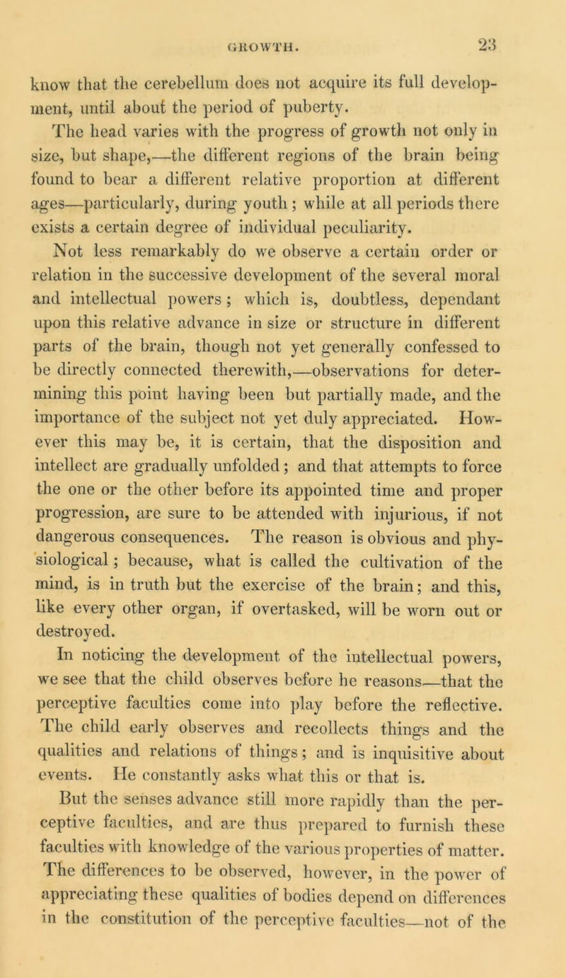 know that the cerebellum does not acquire its full develop- ment, until about the period of puberty. The head varies with the progress of growth not only in size, but shape,—the different regions of the brain being found to bear a different relative proportion at different ages—particularly, during youth ; while at all periods there exists a certain degree of individual peculiarity. Not less remarkably do we observe a certain order or relation in the successive development of the several moral and intellectual powers; which is, doubtless, dependant upon this relative advance in size or structure in different parts of the brain, though not yet generally confessed to be directly connected therewith,—observations for deter- mining this point having been but partially made, and the importance of the subject not yet duly appreciated. How- ever this may be, it is certain, that the disposition and intellect are gradually unfolded ; and that attempts to force the one or the other before its appointed time and proper progression, are sure to be attended with injurious, if not dangerous consequences. The reason is obvious and phy- siological ; because, what is called the cultivation of the mind, is in truth but the exercise of the brain; and this, like every other organ, if overtasked, will be worn out or destroyed. In noticing the development of the intellectual powers, we see that the child observes before he reasons—that the perceptive faculties come into play before the reflective. The child early observes and recollects things and the qualities and relations of things; and is inquisitive about events. lie constantly asks wliat this or that is. But the senses advance still more rapidly than the per- ceptive faculties, and are thus prepared to furnish these faculties with knowledge of the various properties of matter. The differences to be observed, however, in the power of appreciating these qualities of bodies depend on differences in the constitution of the perceptive faculties—not of the