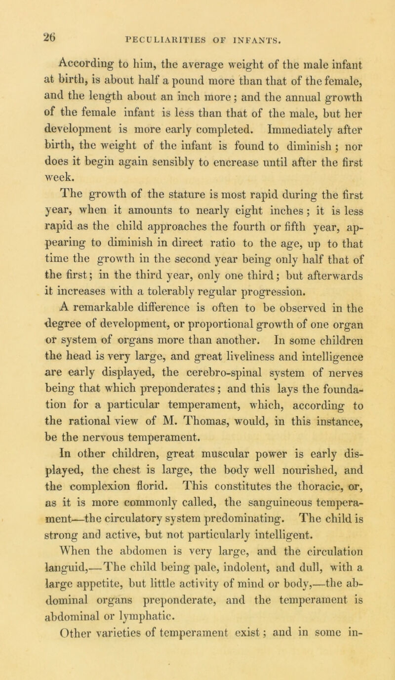 According to him, the average weight of the male infant at birth, is about half a pound more than that of the female, and the length about an inch more; and the annual growth of the female infant is less than that of the male, but her development is more early completed. Immediately after birth, the weight of the infant is found to diminish ; nor does it begin again sensibly to encrease until after the first week. The growth of the stature is most rapid during the first year, when it amounts to nearly eight inches; it is less rapid as the child approaches the fourth or fifth year, ap- pearing to diminish in direct ratio to the age, up to that time the growth in the second year being only half that of the first; in the third year, only one third; but afterwards it increases with a tolerably regular progression. A remarkable difference is often to be observed in the degree of development, or proportional growth of one organ or system of organs more than another. In some children the head is very large, and great liveliness and intelligence are early displayed, the cerebro-spinal system of nerves being that which preponderates; and this lays the founda- tion for a particular temperament, which, according to the rational view of M. Thomas, would, in this instance, be the nervous temperament. In other children, great muscular power is early dis- played, the chest is large, the body well nourished, and the complexion florid. This constitutes the thoracic, or, as it is more commonly called, the sanguineous tempera- ment—the circulatory system predominating. The child is strong and active, but not particularly intelligent. When the abdomen is very large, and the circulation languid,—The child being pale, indolent, and dull, with a large appetite, but little activity of mind or body,—the ab- dominal organs preponderate, and the temperament is abdominal or lymphatic. Other varieties of temperament exist; and in some in-