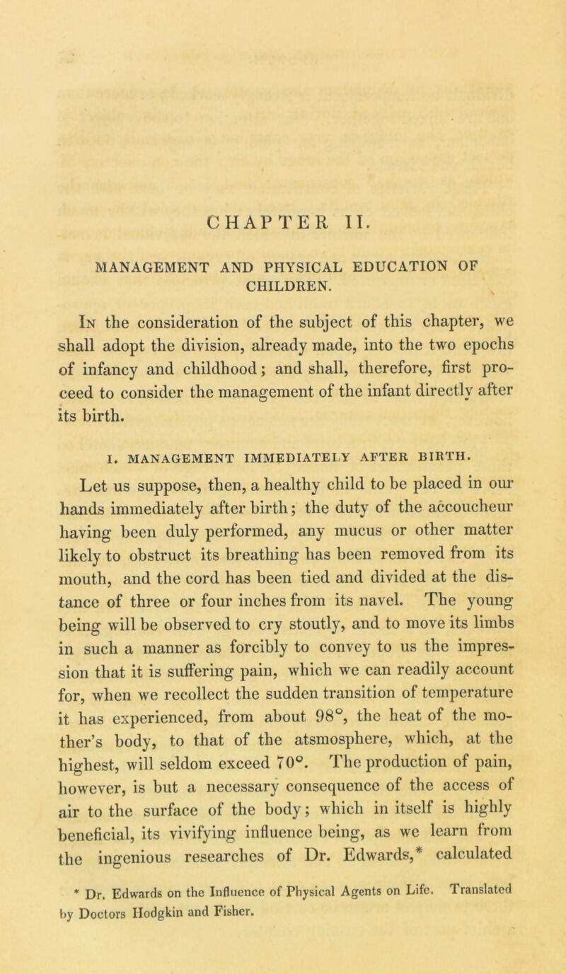 MANAGEMENT AND PHYSICAL EDUCATION OF CHILDREN. In the consideration of the subject of this chapter, we shall adopt the division, already made, into the two epochs of infancy and childhood; and shall, therefore, first pro- ceed to consider the management of the infant directly after its birth. I. MANAGEMENT IMMEDIATELY AFTER BIRTH. Let us suppose, then, a healthy child to be placed in our hands immediately after birth; the duty of the accoucheur having been duly performed, any mucus or other matter likely to obstruct its breathing has been removed from its mouth, and the cord has been tied and divided at the dis- tance of three or four inches from its navel. The young being will be observed to cry stoutly, and to move its limbs in such a manner as forcibly to convey to us the impres- sion that it is suffering pain, which we can readily account for, when we recollect the sudden transition of temperature it has experienced, from about 98°, the heat of the mo- ther’s body, to that of the atsmosphere, which, at the highest, will seldom exceed 70°. The production of pain, however, is but a necessary consequence of the access of air to the surface of the body; which in itself is highly beneficial, its vivifying influence being, as we learn from the ingenious researches of Dr. Edwards,* calculated * Dr. Edwards on the Influence of Physical Agents on Life. Translated by Doctors Hodgkin and Fisher.