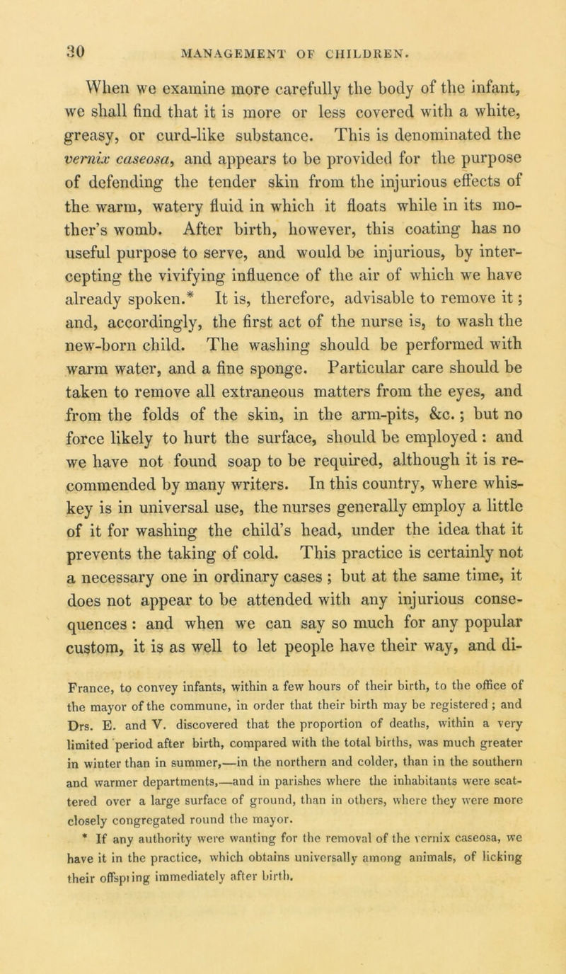 When we examine more carefully the body of the infant, we shall find that it is more or less covered with a white, greasy, or curd-like substance. This is denominated the vemix caseosa, and appears to be provided for the purpose of defending the tender skin from the injurious effects of the warm, watery fluid in which it floats while in its mo- ther’s womb. After birth, however, this coating has no useful purpose to serve, and would be injurious, by inter- cepting the vivifying influence of the air of which we have already spoken.* It is, therefore, advisable to remove it; and, accordingly, the first act of the nurse is, to wash the new-born child. The washing should be performed with warm water, and a fine sponge. Particular care should be taken to remove all extraneous matters from the eyes, and from the folds of the skin, in the arm-pits, &c.; but no force likely to hurt the surface, should be employed: and we have not found soap to be required, although it is re- commended by many writers. In this country, where whis- key is in universal use, the nurses generally employ a little of it for washing the child’s head, under the idea that it prevents the taking of cold. This practice is certainly not a necessary one in ordinary cases ; but at the same time, it does not appear to be attended with any injurious conse- quences : and when we can say so much for any popular custom, it is as well to let people have their way, and di- France, to convey infants, within a few hours of their birth, to the office of the mayor of the commune, in order that their birth may be registered ; and Drs. E. and V. discovered that the proportion of deaths, within a very limited period after birth, compared with the total births, was much greater in winter than in summer,—in the northern and colder, than in the southern and warmer departments,—and in parishes where the inhabitants were scat- tered over a large surface of ground, than in others, where they were more closely congregated round the mayor. * If any authority were wanting for the removal of the vernix caseosa, we have it in the practice, which obtains universally among animals, of licking their offspiing immediately after birth.