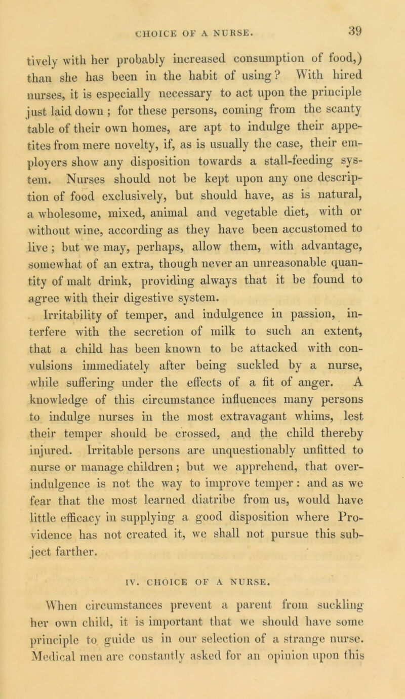 CHOICE OF A NURSE. tively with her probably increased consumption of food,) than she has been in the habit of using? With hired nurses, it is especially necessary to act upon the principle just laid down ; for these persons, coming from the scanty table of their own homes, are apt to indulge their appe- tites from mere novelty, if, as is usually the case, their em- ployers show any disposition towards a stall-feeding sys- tem. Nurses should not be kept upon any one descrip- tion of food exclusively, but should have, as is natural, a wholesome, mixed, animal and vegetable diet, with or without wine, according as they have been accustomed to live; but we may, perhaps, allow them, with advantage, somewhat of an extra, though never an unreasonable quan- tity of malt drink, providing always that it be found to agree with their digestive system. Irritability of temper, and indulgence in passion, in- terfere with the secretion of milk to such an extent, that a child has been known to be attacked with con- vulsions immediately after being suckled by a nurse, while suffering under the effects of a fit of anger. A knowledge of this circumstance influences many persons to indulge nurses in the most extravagant whims, lest their temper should be crossed, and the child thereby injured. Irritable persons are unquestionably unfitted to nurse or manage children; but we apprehend, that over- indulgence is not the way to improve temper: and as we fear that the most learned diatribe from us, would have little efficacy in supplying a good disposition where Pro- vidence has not created it, we shall not pursue this sub- ject farther. IV. CHOICE OF A NURSE. When circumstances prevent a parent from suckling her own child, it is important that we should have some principle to guide us in our selection of a strange nurse. Medical men are constantly asked for an opinion upon this