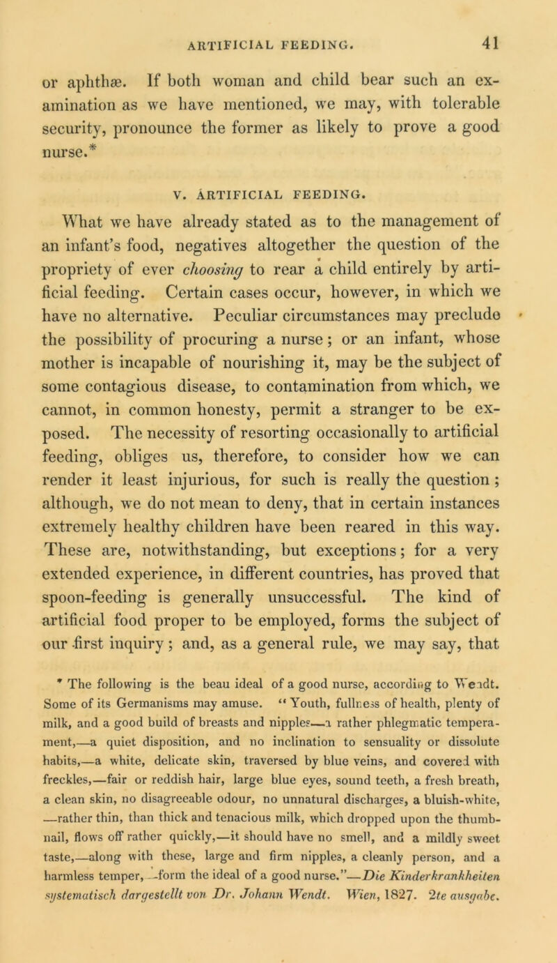or aphthae. If both woman and child bear such an ex- amination as we have mentioned, we may, with tolerable security, pronounce the former as likely to prove a good nurse.* V. ARTIFICIAL FEEDING. What we have already stated as to the management of an infant’s food, negatives altogether the question of the propriety of ever choosing to rear a child entirely by arti- ficial feeding. Certain cases occur, however, in which we have no alternative. Peculiar circumstances may preclude the possibility of procuring a nurse; or an infant, whose mother is incapable of nourishing it, may be the subject of some contagious disease, to contamination from which, we cannot, in common honesty, permit a stranger to be ex- posed. The necessity of resorting occasionally to artificial feeding, obliges us, therefore, to consider how we can render it least injurious, for such is really the question ; although, we do not mean to deny, that in certain instances extremely healthy children have been reared in this way. These are, notwithstanding, but exceptions; for a very extended experience, in different countries, has proved that spoon-feeding is generally unsuccessful. The kind of artificial food proper to be employed, forms the subject of our first inquiry; and, as a general rule, we may say, that * The following is the beau ideal of a good nurse, according to Weadt. Some of its Germanisms may amuse. “ Youth, fullness of health, plenty of milk, and a good build of breasts and nipples—a rather phlegmatic tempera- ment,—a quiet disposition, and no inclination to sensuality or dissolute habits,—a white, delicate skin, traversed by blue veins, and covered with freckles,—fair or reddish hair, large blue eyes, sound teeth, a fresh breath, a clean skin, no disagreeable odour, no unnatural discharges, a bluish-white, —rather thin, than thick and tenacious milk, which dropped upon the thumb- nail, flows off rather quickly,—it should have no smell, and a mildly sweet taste,—along with these, large and firm nipples, a cleanly person, and a harmless temper, -form the ideal of a good nurse.”—Die Kinderkrankheiten systematisch daryeslcllt von Dr. Johann Wendt. Wien, 1827. 2te ausgabe.