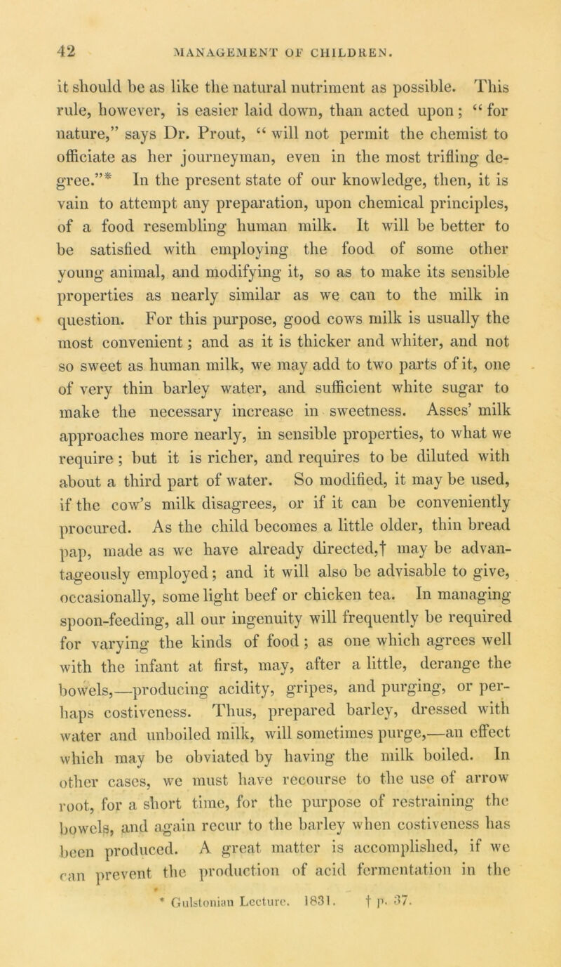 it should be as like the natural nutriment as possible. This rule, however, is easier laid down, than acted upon ; “ for nature,” says Dr. Prout, “ will not permit the chemist to officiate as her journeyman, even in the most trifling de- gree.”* In the present state of our knowledge, then, it is vain to attempt any preparation, upon chemical principles, of a food resembling human milk. It will be better to be satisfied with employing the food of some other young animal, and modifying it, so as to make its sensible properties as nearly similar as we can to the milk in question. For this purpose, good cows milk is usually the most convenient; and as it is thicker and whiter, and not so sweet as human milk, we may add to two parts of it, one of very thin barley water, and sufficient white sugar to make the necessary increase in sweetness. Asses’ milk approaches more nearly, in sensible properties, to what we require; but it is richer, and requires to be diluted with about a third part of water. So modified, it may be used, if the cow’s milk disagrees, or if it can be conveniently procured. As the child becomes a little older, thin bread pap, made as we have already directed,! may be advan- tageously employed; and it will also be advisable to give, occasionally, some light beef or chicken tea. In managing spoon-feeding, all our ingenuity will frequently be required for varying the kinds of food ; as one which agrees well with the infant at first, may, after a little, derange the bowels,—producing acidity, gripes, and purging, or per- haps costiveness. Thus, prepared barley, dressed with water and unboiled milk, will sometimes purge,—an effect which may be obviated by having the milk boiled. In other cases, we must have recourse to the use of arrow root, for a short time, for the purpose of restraining the bowels, and again recur to the barley when costiveness has been produced. A great matter is accomplished, if we ran prevent the production of acid fermentation in the t p. 37. * Gulstonian Lecture. 1831.