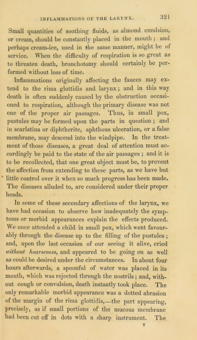 Small quantities of soothing fluids, as almond emulsion, or cream, should be constantly placed in the mouth ; and perhaps cream-ice, used in the same manner, might be of service. When the difficulty of respiration is so great as to threaten death, bronchotomy should certainly be per- formed without loss of time. Inflammations originally affecting the fauces may ex- tend to the rima glottidis and larynx; and in this way death is often suddenly caused by the obstruction occasi- oned to respiration, although the primary disease wras not one of the proper air passages. Thus, in small pox, pustules may be formed upon the parts in question ; and in scarlatina or diphtherite, aphthous ulceration, or a false membrane, may descend into the windpipe. In the treat- ment of those diseases, a great deal of attention must ac- cordingly be paid to the state of the air passages ; and it is to be recollected, that one great object must be, to prevent the affection from extending to these parts, as we have but little control over it when so much progress has been made. The diseases alluded to, are considered under their proper heads. In some of these secondary affections of the larynx, we have had occasion to observe how inadequately the symp- toms or morbid appearances explain the effects produced. We once attended a child in small pox, which wrent favour- ably through the disease up to the filling of the pustules ; and, upon the last occasion of our seeing it alive, cried without hoarseness, and appeared to be going on as well as could be desired under the circumstances. In about four hours afterwards, a spoonful of water was placed in its mouth, which was rejected through the nostrils; and, with- out cough or convulsion, death instantly took place. The only remarkable morbid appearance was a dotted abrasion of the margin of the rima glottidis,—the part appearing, precisely, as if small portions of the mucous membrane had been cut off in dots with a sharp instrument. The Y