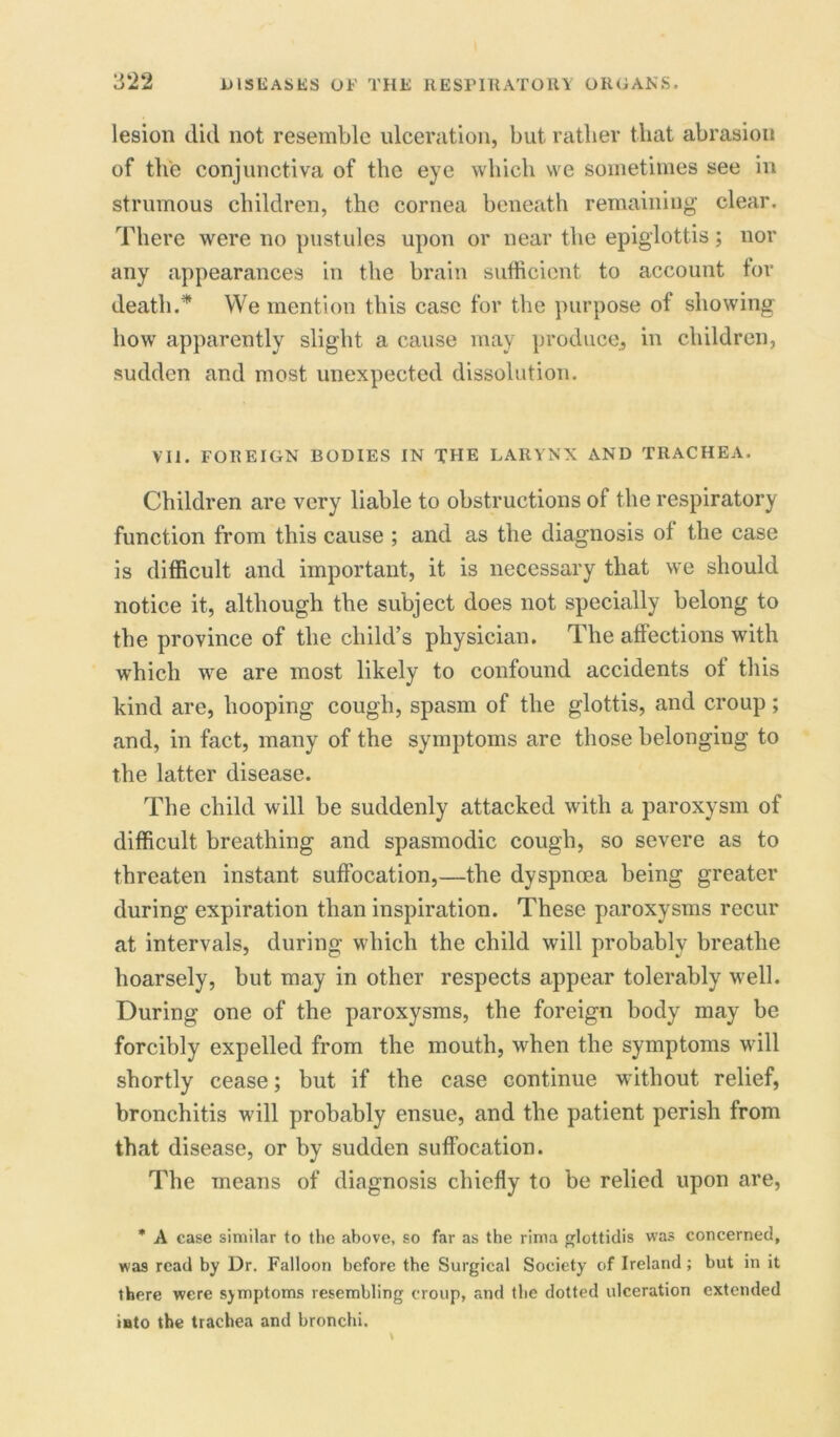 lesion did not resemble ulceration, but ratlier that abrasion of the conjunctiva of the eye which we sometimes see in strumous children, the cornea beneath remaining clear. There were no pustules upon or near the epiglottis; nor any appearances in the brain sufficient to account for death.* We mention this case for the purpose of showing how apparently slight a cause may produce, in children, sudden and most unexpected dissolution. VII. FOREIGN BODIES IN THE LARYNX AND TRACHEA. Children are very liable to obstructions of the respiratory function from this cause ; and as the diagnosis of the case is difficult and important, it is necessary that we should notice it, although the subject does not specially belong to the province of the child’s physician. The affections with which we are most likely to confound accidents ot this kind are, hooping cough, spasm of the glottis, and croup ; and, in fact, many of the symptoms are those belonging to the latter disease. The child will be suddenly attacked with a paroxysm of difficult breathing and spasmodic cough, so severe as to threaten instant suffocation,—the dyspnoea being greater during expiration than inspiration. These paroxysms recur at intervals, during which the child will probably breathe hoarsely, but may in other respects appear tolerably well. During one of the paroxysms, the foreign body may be forcibly expelled from the mouth, when the symptoms will shortly cease; but if the case continue without relief, bronchitis will probably ensue, and the patient perish from that disease, or by sudden suffocation. The means of diagnosis chiefly to be relied upon are, * A case similar to the above, so far as the rima glottidis was concerned, was read by Dr. Falloon before the Surgical Society of Ireland ; but in it there were symptoms resembling croup, and the dotted ulceration extended iato the trachea and bronchi.