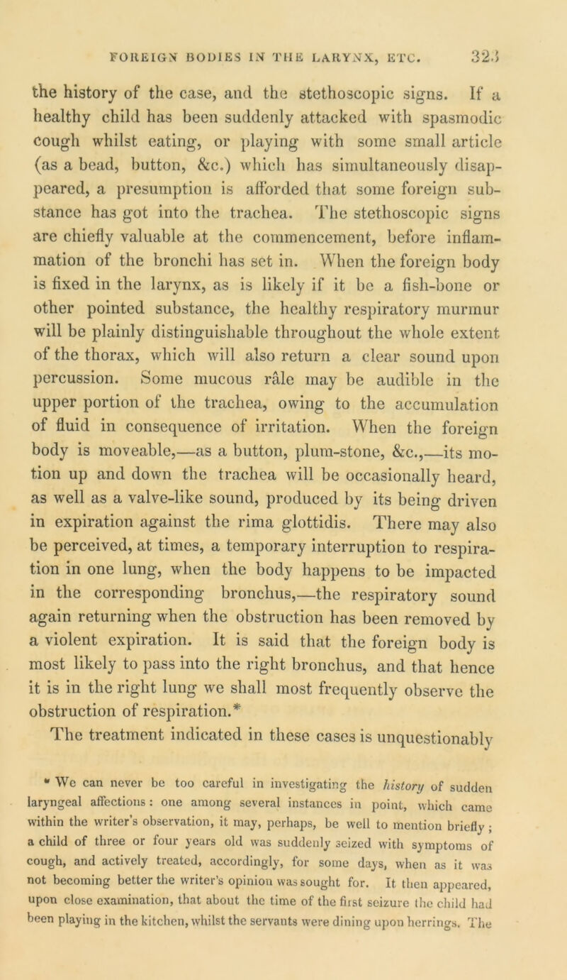 the history of the case, and the stethoscopic signs. If a healthy child has been suddenly attacked with spasmodic cough whilst eating, or playing with some small article (as a bead, button, &c.) which has simultaneously disap- peared, a presumption is afforded that some foreign sub- stance has got into the trachea. The stethoscopic signs are chiefly valuable at the commencement, before inflam- mation of the bronchi has set in. When the foreign body is fixed in the larynx, as is likely if it be a fish-bone or other pointed substance, the healthy respiratory murmur will be plainly distinguishable throughout the whole extent of the thorax, which will also return a clear sound upon percussion. Some mucous rale may be audible in the upper portion of the trachea, owing to the accumulation of fluid in consequence of irritation. When the foreign body is moveable,—as a button, plum-stone, &c.,—its mo- tion up and down the trachea will be occasionally heard, as well as a valve-like sound, produced by its being driven in expiration against the rima glottidis. There may also be perceived, at times, a temporary interruption to respira- tion in one lung, when the body happens to be impacted in the corresponding bronchus,—the respiratory sound again returning when the obstruction has been removed bv a violent expiration. It is said that the foreign body is most likely to pass into the right bronchus, and that hence it is in the right lung we shall most frequently observe the obstruction of respiration.* The treatment indicated in these cases is unquestionably * Wc can never be too careful in investigating the history of sudden laryngeal affections: one among several instances in point, which came within the writer’s observation, it may, perhaps, be well to mention briefly; a child of three or four years old was suddenly seized with symptoms of cough, and actively treated, accordingly, for some days, when as it was not becoming better the vvritei s opinion was sought for. It, then appeared, upon close examination, that about the time of the first seizure the child had been playing in the kitchen, whilst the servants were dining upon herrings. The