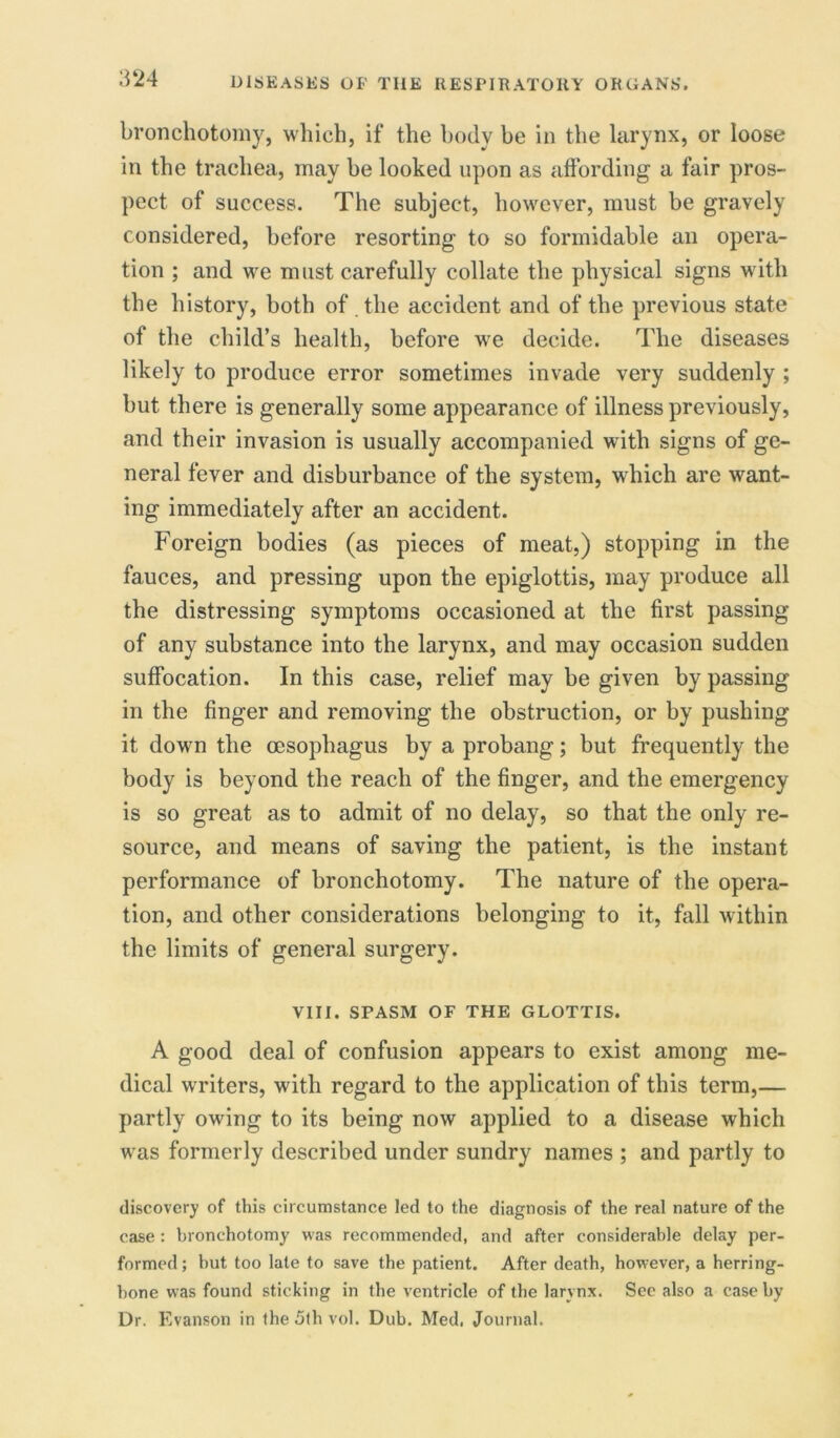 bronchotomy, which, if the body be in the larynx, or loose in the trachea, may be looked upon as affording a fair pros- pect of success. The subject, however, must be gravely considered, before resorting to so formidable an opera- tion ; and we must carefully collate the physical signs with the history, both of the accident and of the previous state of the child’s health, before we decide. The diseases likely to produce error sometimes invade very suddenly ; but there is generally some appearance of illness previously, and their invasion is usually accompanied with signs of ge- neral fever and disburbance of the system, which are want- ing immediately after an accident. Foreign bodies (as pieces of meat,) stopping in the fauces, and pressing upon the epiglottis, may produce all the distressing symptoms occasioned at the first passing of any substance into the larynx, and may occasion sudden suffocation. In this case, relief may be given bypassing in the finger and removing the obstruction, or by pushing it down the oesophagus by a probang; but frequently the body is beyond the reach of the finger, and the emergency is so great as to admit of no delay, so that the only re- source, and means of saving the patient, is the instant performance of bronchotomy. The nature of the opera- tion, and other considerations belonging to it, fall within the limits of general surgery. VIII. SPASM OF THE GLOTTIS. A good deal of confusion appears to exist among me- dical writers, with regard to the application of this term,— partly owing to its being now applied to a disease which was formerly described under sundry names ; and partly to discovery of this circumstance led to the diagnosis of the real nature of the case : bronchotomy was recommended, and after considerable delay per- formed ; but too late to save the patient. After death, however, a herring- bone was found sticking in the ventricle of the larynx. See also a case by Dr. Evanson in theSthvol. Dub. Med. Journal.