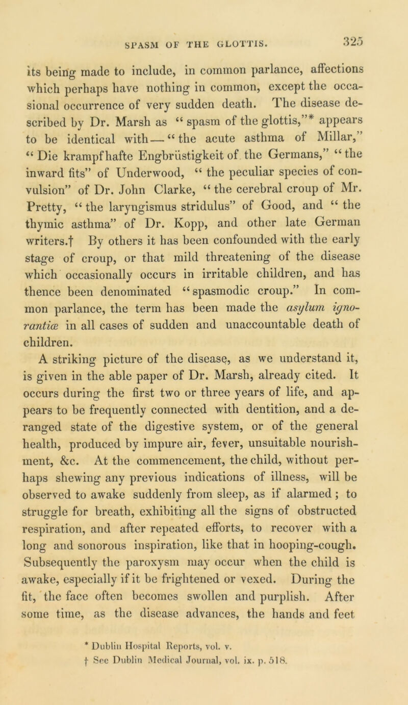 its being made to include, in common parlance, affections which perhaps have nothing in common, except the occa- sional occurrence of very sudden death. The disease de- scribed by Dr. Marsh as “ spasm of the glottis,”* appears to be identical with—“the acute asthma of Millar, “ Die krampfhafte Engbriistigkeit of the Germans,” “ the inward fits” of Underwood, “ the peculiar species of con- vulsion” of Dr. John Clarke, “ the cerebral croup of Mr. Pretty, “ the laryngismus stridulus” of Good, and “ the thymic asthma” of Dr. Kopp, and other late German writers.f By others it has been confounded with the early stage of croup, or that mild threatening of the disease which occasionally occurs in irritable children, and has thence been denominated “ spasmodic croup.” In com- mon parlance, the term has been made the asylum iyno- ranticB in all cases of sudden and unaccountable death of children. A striking picture of the disease, as we understand it, is given in the able paper of Dr. Marsh, already cited. It occurs during the first two or three years of life, and ap- pears to be frequently connected with dentition, and a de- ranged state of the digestive system, or of the general health, produced by impure air, fever, unsuitable nourish- ment, &c. At the commencement, the child, without per- haps shewing any previous indications of illness, will be observed to awake suddenly from sleep, as if alarmed; to struggle for breath, exhibiting all the signs of obstructed respiration, and after repeated efforts, to recover with a long and sonorous inspiration, like that in hooping-cough. Subsequently the paroxysm may occur when the child is awake, especially if it be frightened or vexed. During the lit, the face often becomes swollen and purplish. After some time, as the disease advances, the hands and feet * Dublin Hospital Reports, vol. v.