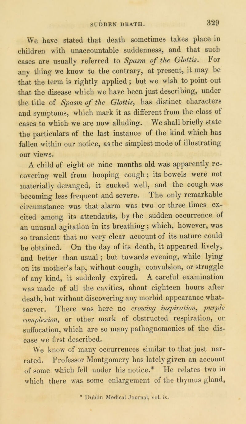 SUDDEN DEATH. We have stated that death sometimes takes place in children with unaccountable suddenness, and that such cases are usually referred to Spasm of the Glottis, tor any thing we know to the contrary, at present, it may be that the term is rightly applied ; but we wish to point out that the disease which we have been just describing, under the title of Spasm of the Glottis, has distinct characters and symptoms, which mark it as different from the class of cases to which we are now alluding. We shall briefly state the particulars of the last instance of the kind which has fallen within our notice, as the simplest mode of illustrating our views. A child of eight or nine months old was apparently re- covering well from hooping cough; its bowels were not materially deranged, it sucked well, and the cough was becoming less frequent and severe. The only remarkable circumstance was that alarm was two or three times ex- cited among its attendants, by the sudden occurrence of an unusual agitation in its breathing; which, however, was so transient that no very clear account of its nature could be obtained. On the day of its death, it appeared lively, and better than usual; but towards evening, while lying on its mother’s lap, without cough, convulsion, or struggle of any kind, it suddenly expired. A careful examination was made of all the cavities, about eighteen hours after death, but without discovering any morbid appearance what- soever. There was here no crowing inspiration, purple complexion, or other mark of obstructed respiration, or suffocation, which are so many pathognomonics of the dis- ease we first described. We know of many occurrences similar to that just nar- rated. Professor Montgomery has lately given an account of some w.hicli fell under his notice.* lie relates two in which there was some enlargement of the thymus gland,