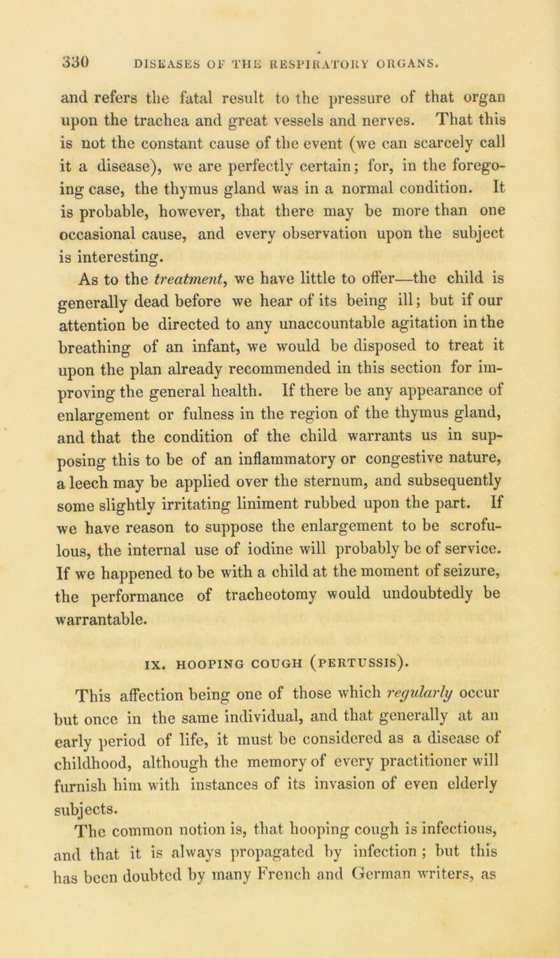 and refers the fatal result to the pressure of that organ upon the trachea and great vessels and nerves. That this is not the constant cause of the event (we can scarcely call it a disease), we are perfectly certain; for, in the forego- ing case, the thymus gland was in a normal condition. It is probable, however, that there may be more than one occasional cause, and every observation upon the subject is interesting. As to the treatment, we have little to offer—the child is generally dead before we hear of its being ill; but if our attention be directed to any unaccountable agitation in the breathing of an infant, we would be disposed to treat it upon the plan already recommended in this section for im- proving the general health. If there be any appearance of enlargement or fulness in the region of the thymus gland, and that the condition of the child warrants us in sup- posing this to be of an inflammatory or congestive nature, a leech may be applied over the sternum, and subsequently some slightly irritating liniment rubbed upon the part. If we have reason to suppose the enlargement to be scrofu- lous, the internal use of iodine will probably be of service. If we happened to be with a child at the moment of seizure, the performance of tracheotomy would undoubtedly be warrantable. IX. HOOPING COUGH (PERTUSSIS). This affection being one of those which regularly occur but once in the same individual, and that generally at an early period of life, it must be considered as a disease of childhood, although the memory of every practitioner will furnish him with instances of its invasion of even elderly subjects. The common notion is, that hooping cough is infectious, and that, it is always propagated by infection ; but this has been doubted by many French and German writers, as