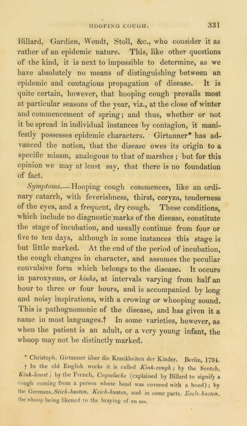 Hillard, Gardien, Wendt, Stoll, &c., who consider it as rather of an epidemic nature. This, like other questions of the kind, it is next to impossible to determine, as we have absolutely no means of distinguishing between an epidemic and contagious propagation of disease. It is quite certain, however, that hooping cough prevails most at particular seasons of the year, viz., at the close of winter and commencement of spring; and thus, whether or not it be spread in individual instances by contagion, it mani- festly possesses epidemic characters. Girtanner* has ad- vanced the notion, that the disease owes its origin to a specific miasm, analogous to that of marshes ; but for this opinion we may at least say, that there is no foundation of fact. Symptoms.—Hooping cough commences, like an ordi- nary catarrh, with feverishness, thirst, coryza, tenderness of the eyes, and a frequent, dry cough. These conditions, which include no diagnostic marks of the disease, constitute the stage of incubation, and usually continue from four or five to ten days, although in some instances this stage is but little marked. At the end of the period of incubation, the cough changes in character, and assumes the peculiar convulsive form which belongs to the disease. It occurs in paroxysms, or kinks, at intervals varying from half an hour to three or four hours, and is accompanied by long and noisy inspirations, with a crowing or whooping sound. This is pathognomonic of the disease, and has given it a name in most languages.! In some varieties, however, as when the patient is an adult, or a very young infant, the whoop may not be distinctly marked. Christoph. Girtanner iiber die Krankheiten dor Kinder. Berlin, 1794.. f In the old English works it is called Kink-cough; by the Scotch, Kink-hoast; by the French, Coqneluche (explained by Billard to signify a cough coming from a person whose head was covered with a hood) ; by the Germans, Stick-husten, Keich-husten, and in some parts, Escls-hustcn, the whoop being likened to the braying of an ass.
