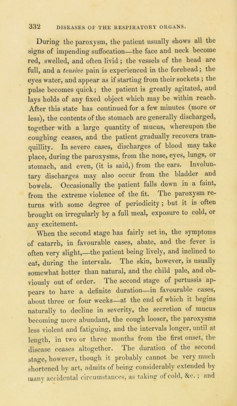During the paroxysm, the patient usually shows all the signs of impending suffocation—the face and neck become red, swelled, and often livid ; the vessels of the head are full, and a tensive pain is experienced in the forehead; the eyes water, and appear as if starting from their sockets ; the pulse becomes quick; the patient is greatly agitated, and lays holds of any fixed object which may be within reach. After this state has continued for a few minutes (more or less), the contents of the stomach are generally discharged, together with a large quantity of mucus, whereupon the coughing ceases, and the patient gradually recovers tran- quillity. In severe cases, discharges of blood may take place, during the paroxysms, from the nose, eyes, lungs, or stomach, and even, (it is said,) from the ears. Involun- tary discharges may also occur from the bladder and bowels. Occasionally the patient falls down in a faint, from the extreme violence of the fit. The paroxysm re- turns with some degree of periodicity ; but it is often brought on irregularly by a full meal, exposure to cold, or any excitement. When the second stage has fairly set in, the symptoms of catarrh, in favourable cases, abate, and the fever is often very slight,—the patient being lively, and inclined to eat, during the intervals. The skin, however, is usually somewhat hotter than natural, and the child pale, and ob- viously out of order. The second stage of pertussis ap- pears to have a definite duration—in favourable cases, about three or four weeks—at the end of which it begins naturally to decline in severity, the secretion of mucus becoming more abundant, the cough looser, the paroxysms less violent and fatiguing, and the intervals longer, until at length, in two or three months from the first onset, the disease ceases altogether. The duration of the second stage, however, though it probably cannot be very much shortened by art, admits of being considerably extended by many accidental circumstances, as taking of cold, &c.; and