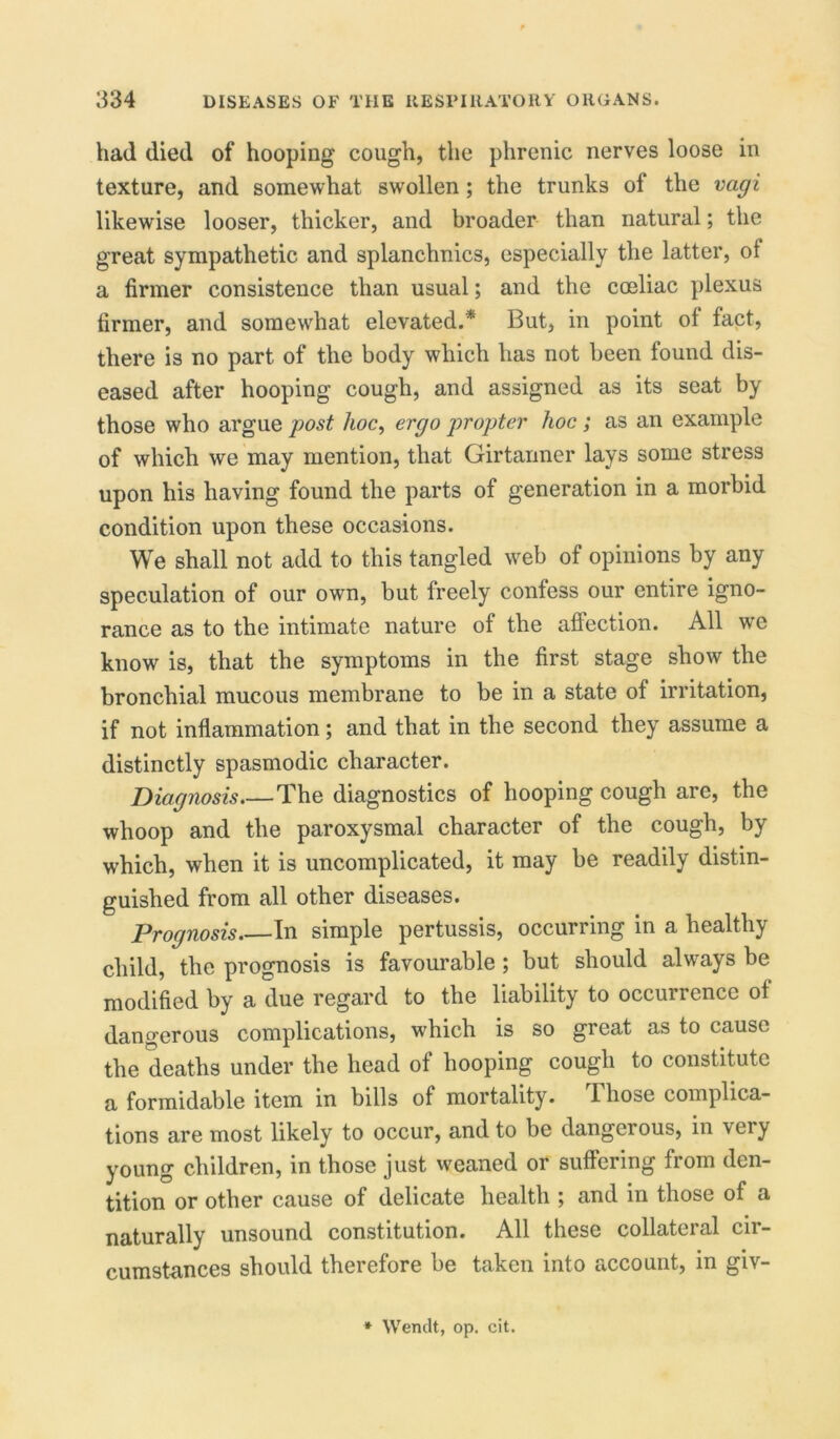 had died of hooping cough, the phrenic nerves loose in texture, and somewhat swollen ; the trunks of the vagi likewise looser, thicker, and broader than natural; the great sympathetic and splanchnics, especially the latter, of a firmer consistence than usual; and the coeliac plexus firmer, and somewhat elevated.* But, in point of fact, there is no part of the body which has not been found dis- eased after hooping cough, and assigned as its seat by those who argue post hoc, ergo propter hoc ; as an example of which we may mention, that Girtanner lays some stress upon his having found the parts of generation in a morbid condition upon these occasions. We shall not add to this tangled web of opinions by any speculation of our own, but freely confess our entire igno- rance as to the intimate nature of the affection. All we know is, that the symptoms in the first stage show the bronchial mucous membrane to be in a state of irritation, if not inflammation; and that in the second they assume a distinctly spasmodic character. Diagnosis The diagnostics of hooping cough are, the whoop and the paroxysmal character of the cough, by which, when it is uncomplicated, it may be readily distin- guished from all other diseases. Prognosis In simple pertussis, occurring in a healthy child, the prognosis is favourable; but should always be modified by a due regard to the liability to occurrence of dangerous complications, which is so great as to cause the deaths under the head of hooping cough to constitute a formidable item in bills of mortality. Those complica- tions are most likely to occur, and to be dangerous, in very young children, in those just weaned or suffering from den- tition or other cause of delicate health ; and in those of a naturally unsound constitution. All these collateral cir- cumstances should therefore be taken into account, in giv- * Wendt, op. cit.