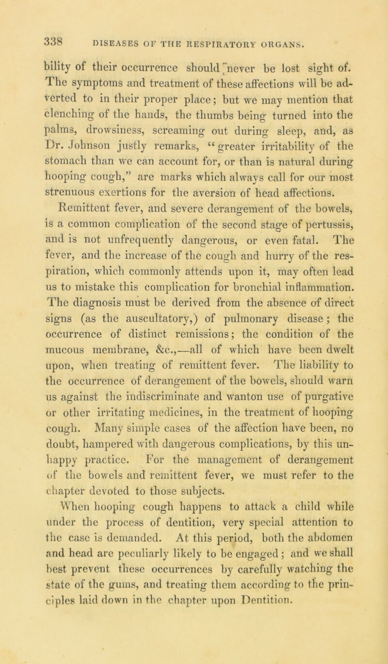bility of their occurrence should never be lost sight of. The symptoms and treatment of these affections will he ad- verted to in their proper place; hut we may mention that clenching of the hands, the thumbs being turned into the palms, drowsiness, screaming out during sleep, and, as Dr. Johnson justly remarks, “greater irritability of the stomach than we can account for, or than is natural during hooping cough,” are marks which always call for our most strenuous exertions for the aversion of head affections. Remittent fever, and severe derangement of the bowels, is a common complication of the second stage of pertussis, and is not unfrequently dangerous, or even fatal. The fever, and the increase of the cough and hurry of the res- piration, which commonly attends upon it, may often lead us to mistake this complication for bronchial inflammation. The diagnosis must be derived from the absence of direct signs (as the auscultatory,) of pulmonary disease; the occurrence of distinct remissions; the condition of the mucous membrane, See.,—all of which have been dwelt upon, when treating of remittent fever. The liability to the occurrence of derangement of the bowels, should warn us against the indiscriminate and wanton use of purgative or other irritating medicines, in the treatment of hooping cough. Many simple cases of the affection have been, no doubt, hampered with dangerous complications, by this un- happy practice. For the management of derangement of the bowels and remittent fever, we must refer to the chapter devoted to those subjects. When hooping cough happens to attack a child while under the process of dentition, very special attention to the case is demanded. At this period, both the abdomen and head arc peculiarly likely to be engaged ; and we shall best prevent these occurrences by carefully watching the state of the gums, and treating them according to the prin- ciples laid down in the chapter upon Dentition.