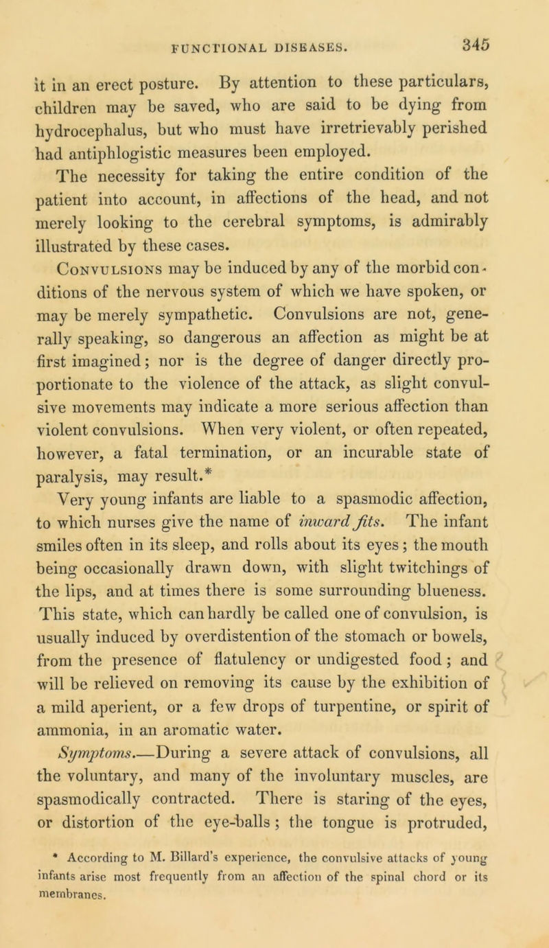 it in an erect posture. By attention to these particulars, children may be saved, who are said to be dying from hydrocephalus, but who must have irretrievably perished had antiphlogistic measures been employed. The necessity for taking the entire condition of the patient into account, in affections of the head, and not merely looking to the cerebral symptoms, is admirably illustrated by these cases. Convulsions may be induced by any of the morbid con* ditions of the nervous system of which we have spoken, or may be merely sympathetic. Convulsions are not, gene- rally speaking, so dangerous an affection as might be at first imagined; nor is the degree of danger directly pro- portionate to the violence of the attack, as slight convul- sive movements may indicate a more serious affection than violent convulsions. When very violent, or often repeated, however, a fatal termination, or an incurable state of paralysis, may result.* Very young infants are liable to a spasmodic affection, to which nurses give the name of inward Jits. The infant smiles often in its sleep, and rolls about its eyes; the mouth being occasionally drawn down, with slight twitchings of the lips, and at times there is some surrounding blueness. This state, which can hardly be called one of convulsion, is usually induced by overdistention of the stomach or bowels, from the presence of flatulency or undigested food; and will be relieved on removing its cause by the exhibition of a mild aperient, or a few drops of turpentine, or spirit of ammonia, in an aromatic water. Symptoms During a severe attack of convulsions, all the voluntary, and many of the involuntary muscles, are spasmodically contracted. There is staring of the eyes, or distortion of the eye-balls ; the tongue is protruded, * According to M. Billard’s experience, the convulsive attacks of young infants arise most frequently from an affection of the spinal chord or its membranes.