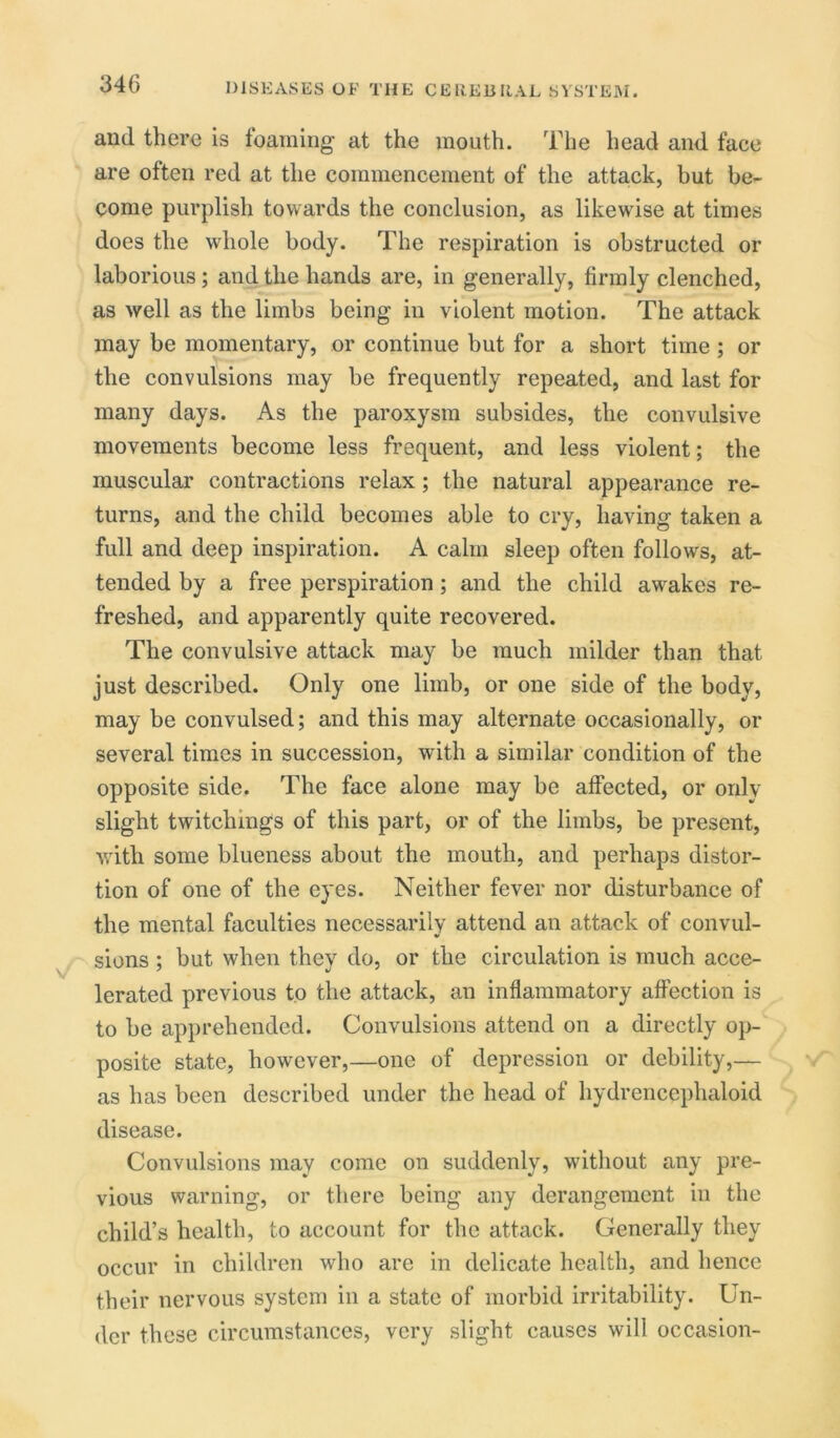 and there is foaming at the mouth. The head and face are often red at the commencement of the attack, but be- come purplish towards the conclusion, as likewise at times does the whole body. The respiration is obstructed or laborious; and the hands are, in generally, firmly clenched, as well as the limbs being in violent motion. The attack may be momentary, or continue but for a short time ; or the convulsions may be frequently repeated, and last for many days. As the paroxysm subsides, the convulsive movements become less frequent, and less violent; the muscular contractions relax ; the natural appearance re- turns, and the child becomes able to cry, having taken a full and deep inspiration. A calm sleep often follows, at- tended by a free perspiration ; and the child awrakes re- freshed, and apparently quite recovered. The convulsive attack may be much milder than that just described. Only one limb, or one side of the body, may be convulsed; and this may alternate occasionally, or several times in succession, with a similar condition of the opposite side. The face alone may be affected, or only slight twitchmgs of this part, or of the limbs, be present, with some blueness about the mouth, and perhaps distor- tion of one of the eyes. Neither fever nor disturbance of the mental faculties necessarily attend an attack of convul- sions ; but when they do, or the circulation is much acce- lerated previous to the attack, an inflammatory affection is to be apprehended. Convulsions attend on a directly op- posite state, however,—one of depression or debility,— as has been described under the head of hydrencephaloid disease. Convulsions may come on suddenly, without any pre- vious warning, or there being any derangement in the child’s health, to account for the attack. Generally they occur in children who are in delicate health, and hence their nervous system in a state of morbid irritability. Un- der these circumstances, very slight causes will occasion-
