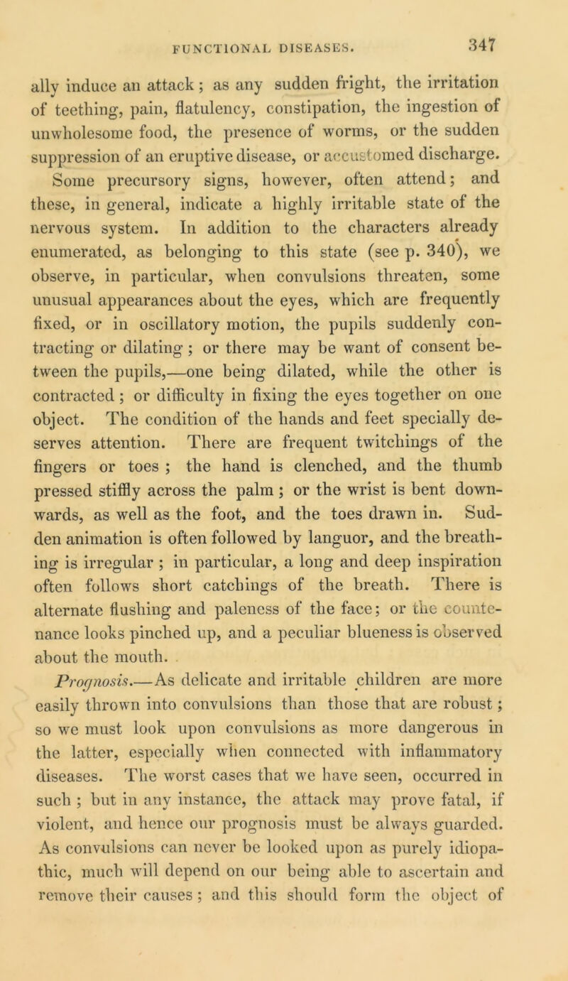 ally induce an attack ; as any sudden fright, the irritation of teething, pain, flatulency, constipation, the ingestion of unwholesome food, the presence of worms, or the sudden suppression of an eruptive disease, or accustomed discharge. Some precursory signs, however, often attend; and these, in general, indicate a highly irritable state of the nervous system. In addition to the characters already enumerated, as belonging to this state (see p. 340), we observe, in particular, when convulsions threaten, some unusual appearances about the eyes, which are frequently fixed, or in oscillatory motion, the pupils suddenly con- tracting or dilating; or there may be want of consent be- tween the pupils,—one being dilated, while the other is contracted; or difficulty in fixing the eyes together on one object. The condition of the hands and feet specially de- serves attention. There are frequent twitcliings of the fingers or toes ; the hand is clenched, and the thumb pressed stiffly across the palm; or the wrist is bent down- wards, as well as the foot, and the toes drawn in. Sud- den animation is often followed by languor, and the breath- ing is irregular ; in particular, a long and deep inspiration often follows short catchings of the breath. There is alternate flushing and paleness of the face; or the counte- nance looks pinched up, and a peculiar blueness is observed about the mouth. Prognosis As delicate and irritable children are more easily thrown into convulsions than those that are robust; so we must look upon convulsions as more dangerous in the latter, especially when connected with inflammatory diseases. The worst cases that we have seen, occurred in such ; but in any instance, the attack may prove fatal, if violent, and hence our prognosis must be always guarded. As convulsions can never be looked upon as purely idiopa- thic, much will depend on our being able to ascertain and remove their causes ; and this should form the object of
