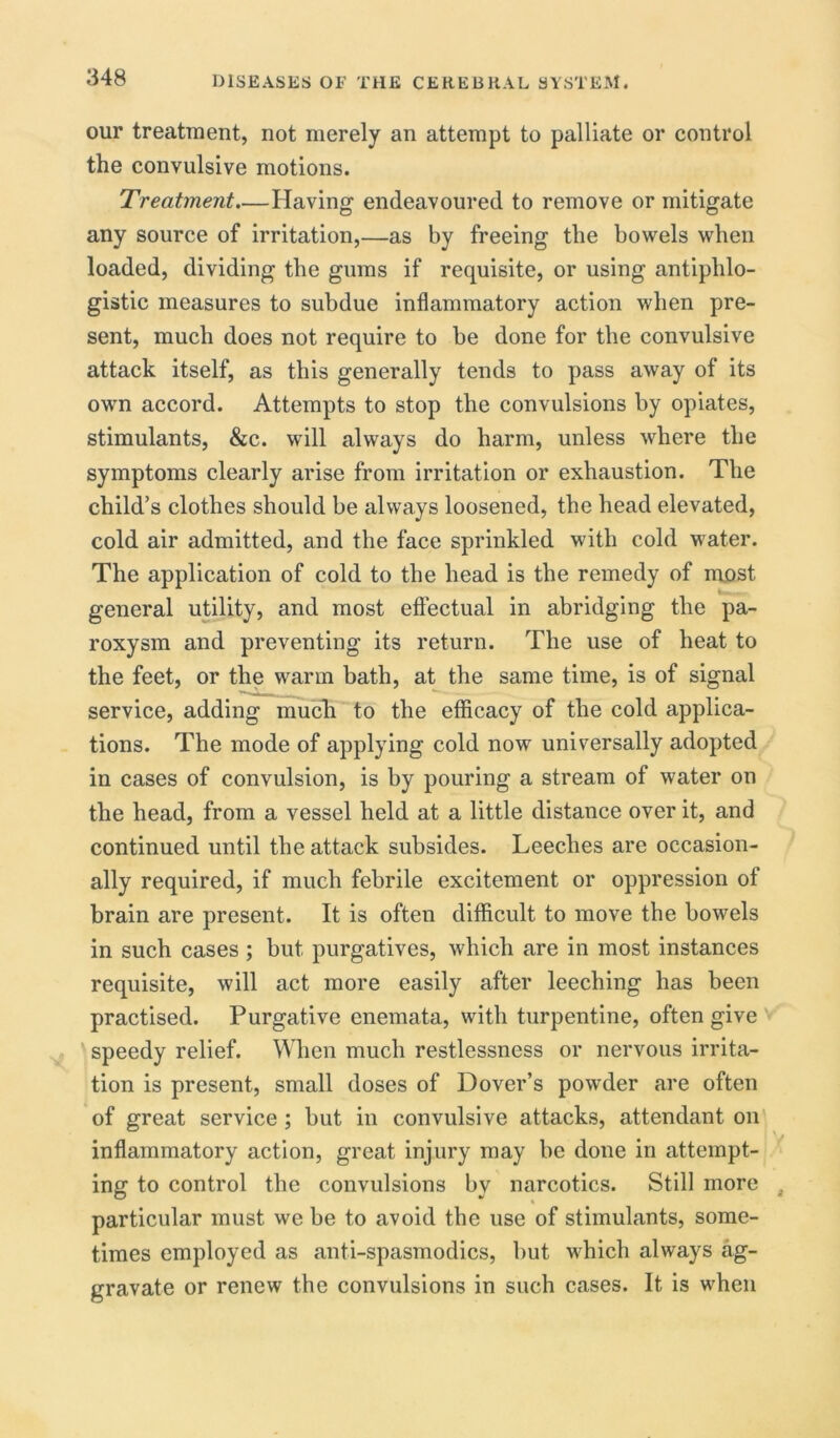 our treatment, not merely an attempt to palliate or control the convulsive motions. Treatment—Having endeavoured to remove or mitigate any source of irritation,—as by freeing the bowels when loaded, dividing the gums if requisite, or using antiphlo- gistic measures to subdue inflammatory action when pre- sent, much does not require to be done for the convulsive attack itself, as this generally tends to pass away of its own accord. Attempts to stop the convulsions by opiates, stimulants, &c. will always do harm, unless where the symptoms clearly arise from irritation or exhaustion. The child’s clothes should be always loosened, the head elevated, cold air admitted, and the face sprinkled with cold water. The application of cold to the head is the remedy of most general utility, and most effectual in abridging the pa- roxysm and preventing its return. The use of heat to the feet, or the warm bath, at the same time, is of signal service, adding much to the efficacy of the cold applica- tions. The mode of applying cold now universally adopted in cases of convulsion, is by pouring a stream of water on the head, from a vessel held at a little distance over it, and continued until the attack subsides. Leeches are occasion- ally required, if much febrile excitement or oppression of brain are present. It is often difficult to move the bowels in such cases ; but purgatives, which are in most instances requisite, will act more easily after leeching has been practised. Purgative enemata, with turpentine, often give speedy relief. When much restlessness or nervous irrita- tion is present, small doses of Dover’s powder are often of great service ; but in convulsive attacks, attendant on inflammatory action, great injury may be done in attempt- ing to control the convulsions by narcotics. Still more . particular must we be to avoid the use of stimulants, some- times employed as anti-spasmodics, but which always ag- gravate or renew the convulsions in such cases. It is when