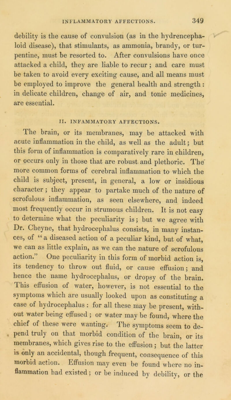 debility is the cause of convulsion (as in the hydrencepha- loid disease), that stimulants, as ammonia, brandy, or tur- pentine, must he resorted to. After convulsions have once attacked a child, they are liable to recur; and care must he taken to avoid every exciting cause, and all means must be employed to improve the general health and strength: in delicate children, change of air, and tonic medicines, are essential. II. INFAMMATORY AFFECTIONS. The brain, or its membranes, may be attacked with acute inflammation in the child, as well as the adult; but this form of inflammation is comparatively rare in children, or occurs only in those that are robust and plethoric. The' more common forms of cerebral inflammation to which the child is subject, present, in general, a low or insidious character; they appear to partake much of the nature of scrofulous inflammation, as seen elsewhere, and indeed most frequently occur in strumous children. It is not easy to determine what the peculiarity is; but wre agree with Dr. Cheyne, that hydrocephalus consists, in many instan- ces, of “ a diseased action of a peculiar kind, but of what, we can as little explain, as we can the nature of scrofulous action. One peculiarity in this form of morbid action is, its tendency to throw out fluid, or cause effusion; and hence the name hydrocephalus, or dropsy of the brain. This effusion of water, however, is not essential to the symptoms which are usually looked upon as constituting a case of hydrocephalus : for all these may be present, with- out water being effused ; or water may be found, where the chief of these were wanting. The symptoms seem to de- pend truly on that morbid condition of the brain, or its membranes, which gives rise to the effusion; but the latter is only an accidental, though frequent, consequence of this morbid action. Effusion may even be found where no in- flammation had existed; or be induced by debility, or the