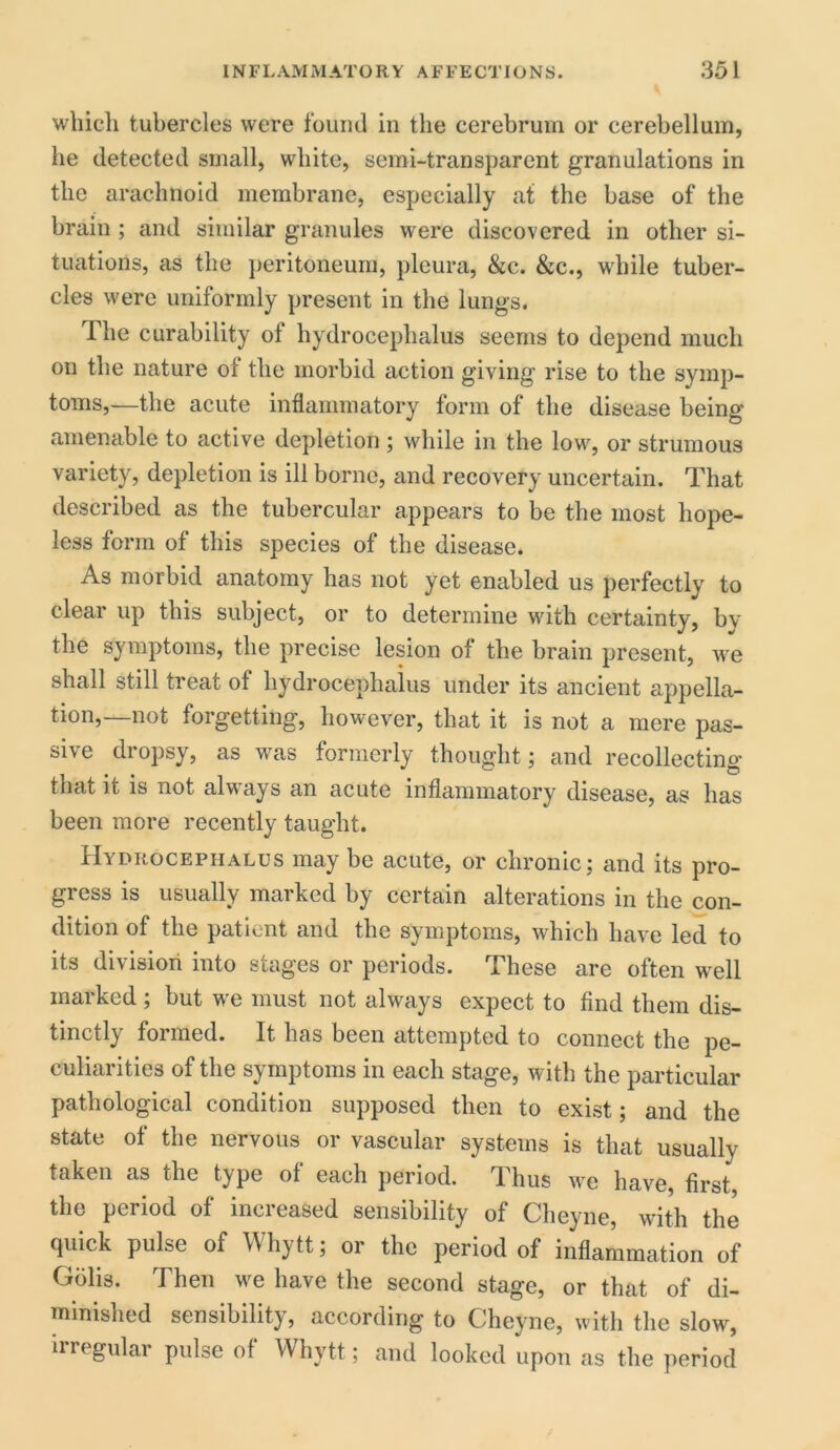 which tubercles were found in the cerebrum or cerebellum, he detected small, white, semi-transparent granulations in the arachnoid membrane, especially at the base of the brain ; and similar granules were discovered in other si- tuations, as the peritoneum, pleura, &c. &c., while tuber- cles were uniformly present in the lungs. 1 he curability of hydrocephalus seems to depend much on the nature of the morbid action giving rise to the symp- toms,—the acute inflammatory form of the disease being amenable to active depletion; while in the low, or strumous variety, depletion is ill borne, and recovery uncertain. That described as the tubercular appears to be the most hope- less form of this species of the disease. As morbid anatomy has not yet enabled us perfectly to clear up this subject, or to determine with certainty, by the symptoms, the precise lesion of the brain present, we shall still treat of hydrocephalus under its ancient appella- tion, not forgetting, however, that it is not a mere pas- sive dropsy, as was formerly thought; and recollecting that it is not always an acute inflammatory disease, as has been more recently taught. Hydrocephalus maybe acute, or chronic; and its pro- gress is usually marked by certain alterations in the con- dition of the patient and the symptoms, which have led to its division into stages or periods. These are often well marked; but we must not always expect to find them dis- tinctly formed. It has been attempted to connect the pe- culiarities of the symptoms in each stage, with the particular pathological condition supposed then to exist; and the state of the nervous or vascular systems is that usually taken as the type of each period. Thus we have, first, the period of increased sensibility of Cheyne, with the quick pulse of Whytt; or the period of inflammation of Golis. Then we have the second stage, or that of di- minished sensibility, according to Cheyne, with the slow, irregular pulse of Whytt; and looked upon as the period
